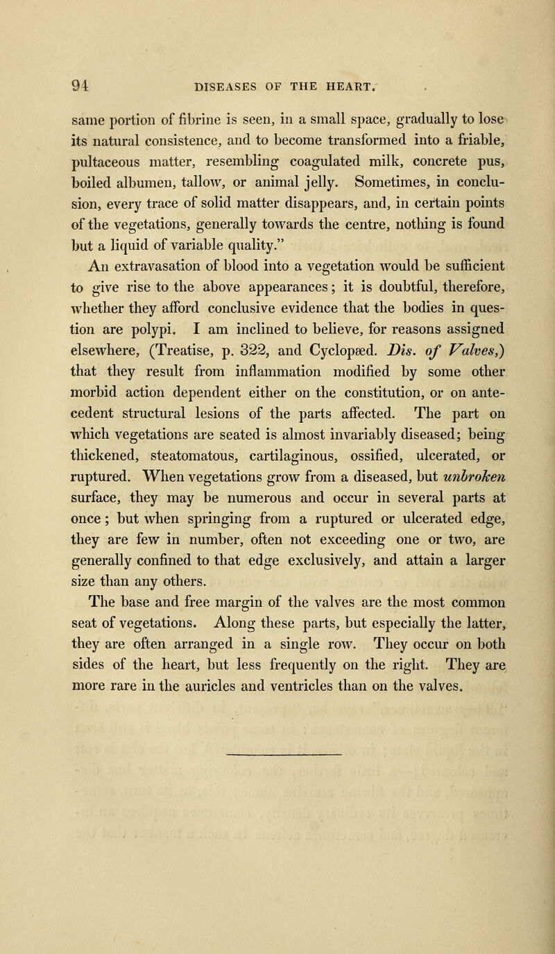 same portion of fibrine is seen, in a small space, gradually to lose its natural consistence, and to become transformed into a friable, pultaceous matter, resembling coagulated milk, concrete pus, boiled albumen, tallow, or animal jelly. Sometimes, in conclu- sion, every trace of solid matter disappears, and, in certain points of the vegetations, generally tovt^ards the centre, nothing is found but a liquid of variable quality. An extravasation of blood into a vegetation vrould be sufficient to give rise to the above appearances; it is doubtful, therefore, whether they afford conclusive evidence that the bodies in ques- tion are polypi. I am inclined to believe, for reasons assigned elsewhere, (Treatise, p. 322, and Cyclopeed, D'ls. of Valves,) that they result from inflammation modified by some other morbid action dependent either on the constitution, or on ante- cedent structural lesions of the parts affected. The part on which vegetations are seated is almost invariably diseased; being thickened, steatomatous, cartilaginous, ossified, ulcerated, or ruptured. When vegetations grow from a diseased, but unbroken surface, they may be numerous and occur in several parts at once; but when springing from a ruptured or ulcerated edge, they are few in number, often not exceeding one or two, are generally confined to that edge exclusively, and attain a larger size than any others. The base and free margin of the valves are the most common seat of vegetations. Along these parts, but especially the latter, they are often arranged in a single row. They occur on both sides of the heart, but less frequently on the right. They are more rare in the auricles and ventricles than on the valves.