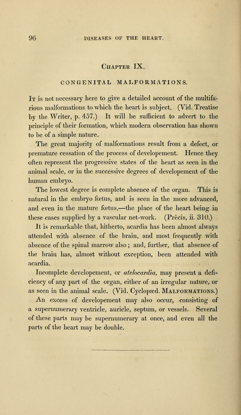 Chapter IX. CONGENITAL MALFORMATIONS. It is not necessary here to give a detailed account of the multifa- rious malformations to which the heart is subject. (Vid. Treatise by the Writer, p. 457.) It will be suf&cient to advert to the principle of their formation, which modern observation has shown to be of a simple nature. The great majority of malformations result from a defect, or premature cessation of the process of developement. Hence they often represent the progressive states of the heart as seen in the animal scale, or in the successive degrees of developement of the human embryo. The lowest degree is complete absence of the organ. This is natural in the embryo foetus, and is seen in the more advanced, and even in the mature foetus,—the place of the heart being in these cases supplied by a vascular net-work. (Precis, ii. 310.) It is remarkable that, hitherto, acardia has been almost always attended with absence of the brain, and most frequently with absence of the spinal marrow also; and, further, that absence of the brain has, almost without exception, been attended with acardia. Incomplete developement, or atelocardia, may present a defi- ciency of any part of the organ, either of an irregular nature, or as seen in the animal scale. (Vid. Cyclopsed. Malformations.) An excess of developement may also occur, consisting of a supernumerary ventricle, auricle, septum, or vessels. Several of these parts may be supernumerary at once, and even all the parts of the heart may be double.