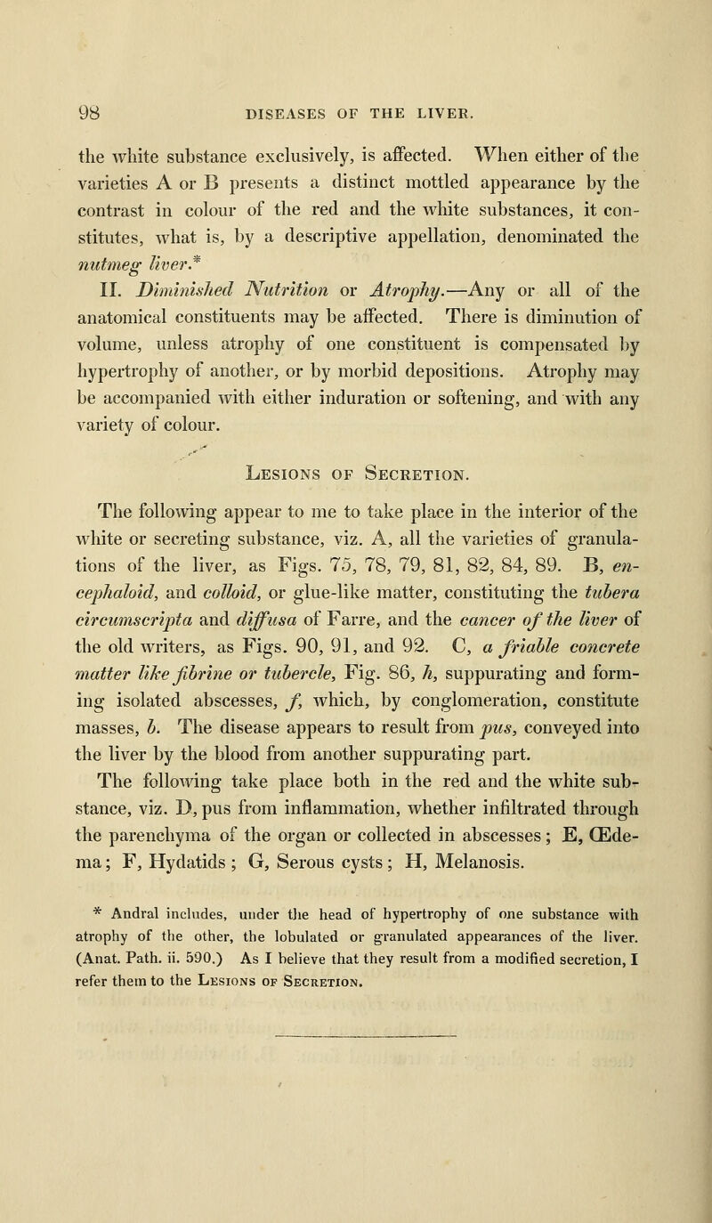 the white substance exchisively, is affected. When either of the varieties A or B presents a distinct mottled appearance by the contrast in colour of the red and the white substances, it con- stitutes, what is, by a descriptive appellation, denominated the nutmeg liver* II. Diminished Nutrition or Atrophy.—Any or all of the anatomical constituents may be affected. There is diminution of volume, unless atrophy of one constituent is compensated by hypertrophy of another, or by morbid depositions. Atrophy may be accompanied with either induration or softening, and with any variety of colour. Lesions of Secretion. The following appear to me to take place in the interior of the white or secreting substance, viz. A, all the varieties of granula- tions of the liver, as Figs. 75, 78, 79, 81, 82, 84, 89. B, en- cephahid, and colloid, or glue-like matter, constituting the tuhera circumscripta and diffusa of Farre, and the cancer of the liver of the old writers, as Figs. 90, 91, and 92, C, a friable concrete matter like fhrine or tubercle, Fig. 86, h, suppurating and form- ing isolated abscesses, f, which, by conglomeration, constitute masses, b. The disease appears to result from pus, conveyed into the liver by the blood from another suppurating part. The following take place both in the red and the white sub- stance, viz. D, pus from inflammation, whether infiltrated through the parenchyma of the organ or collected in abscesses; E, (Ede- ma ; F, Hydatids ; G, Serous cysts ; H, Melanosis. * Andral includes, under t]ie head of hypertrophy of one substance with atrophy of the other, the lobulated or granulated appearances of the liver. (Anat. Path. ii. 590.) As I believe that they result from a modified secretion, I refer them to the Lksions of Secretion.