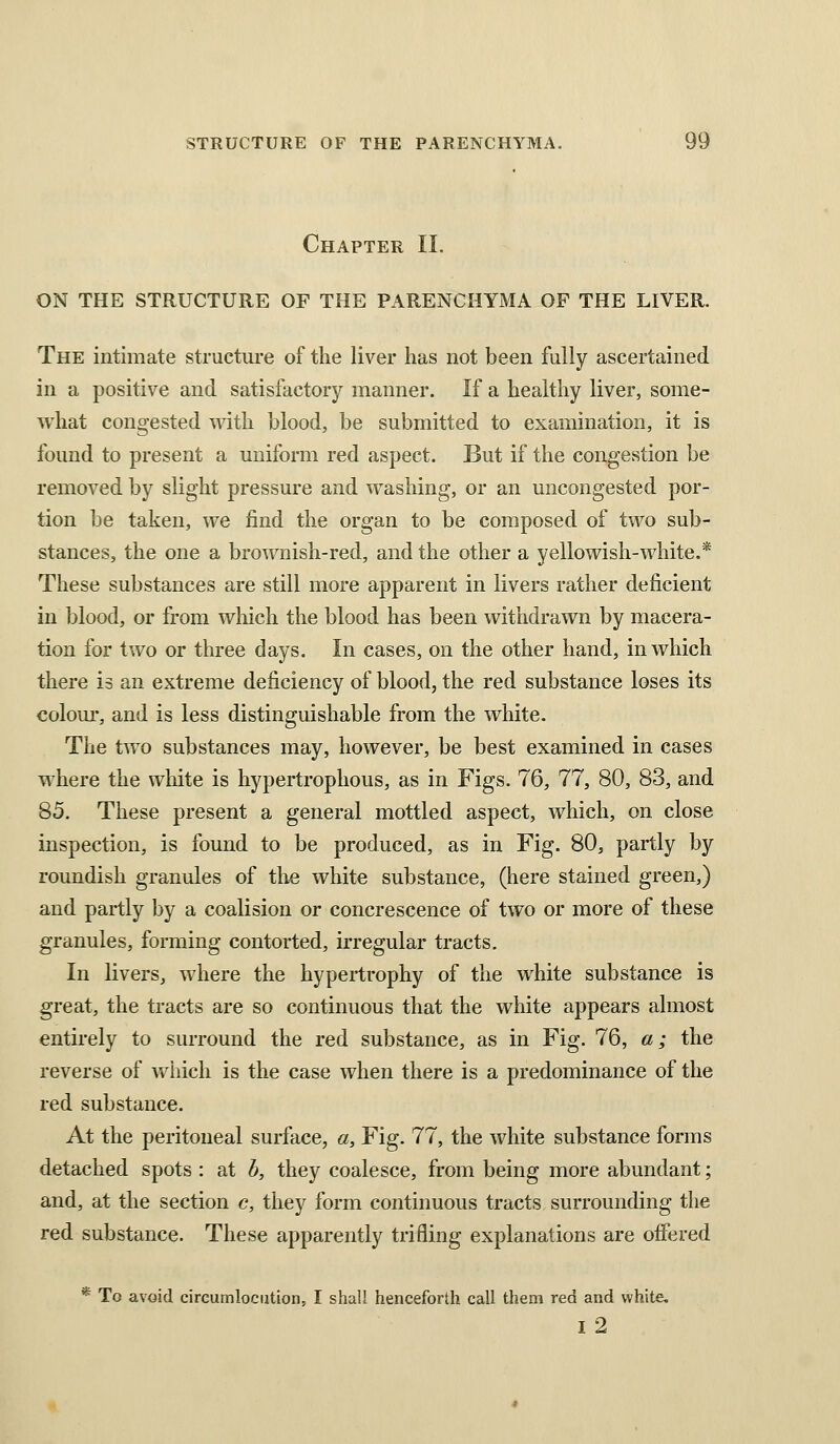 Chapter IL ON THE STRUCTURE OF THE PARENCHYMA OF THE LIVER. The intimate structure of the liver has not been fully ascertained in a positive and satisfactory manner. If a healthy liver, some- what congested with blood, be submitted to examination, it is found to present a uniform red aspect. But if the congestion be removed by slight pressure and washing, or an uncongested por- tion be taken, we find the organ to be composed of two sub- stances, the one a brownish-red, and the other a yellowish-white.* These substances are still more apparent in livers rather deficient in blood, or from which the blood has been withdrawn by macera- tion for two or three days. In cases, on the other hand, in which there is an extreme deficiency of blood, the red substance loses its colom-, and is less distinguishable from the white. The two substances may, however, be best examined in cases where the wliite is hypertrophous, as in Figs. 76, 77, 80, 83, and 85. These present a general mottled aspect, which, on close inspection, is found to be produced, as in Fig. 80, partly by roundish granules of the white substance, (here stained green,) and partly by a coalision or concrescence of two or more of these granules, forming contorted, irregular tracts. In livers, where the hypertrophy of the white substance is great, the tracts are so continuous that the white appears almost entirely to surround the red substance, as in Fig. 76, a; the reverse of Vv^hich is the case when there is a predominance of the red substance. At the peritoneal surface, a, Fig. 77, the white substance forms detached spots : at b, they coalesce, from being more abundant; and, at the section c, they form continuous tracts surrounding the red substance. These apparently trifling explanations are offered * To avoid circumlocution, I shall henceforth call them red and white. I 2