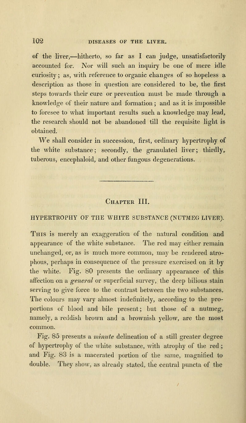 of the liver,—hitherto, so far as I can judge, unsatisfactorily accounted for. Nor will such an inquiry be one of mere idle curiosity; as, with reference to organic changes of so hopeless a description as those in question are considered to be, the first steps towards their cure or prevention must be made through a knowledge of their nature and formation; and as it is impossible to foresee to what important results such a knowledge may lead, the research should not be abandoned till the requisite light is obtained. We shall consider in succession, first, ordinary hypertrophy of the white substance; secondly, the granulated liver; thirdly, tuberous, encephaloid, and other fungous degenerations. Chapter III. HYPERTROPHY OF THE WHITE SUBSTANCE (NUTMEG LIVER). This is merely an exaggeration of the natural condition and appearance of the white substance. The red may either remain unchanged, or, as is much more common, may be rendered atro- phous, perhaps in consequence of the pressure exercised on it by the white. Fig. 80 presents the ordinary appearance of this affection on a general or superficial survey, the deep bilious stain serving to give force to the contrast between the two substances. The colours may vary almost indefinitely, according to the pro- portions of blood and bile present; but those of a nutmeg, namely, a reddish brown and a brownish yellow, are the most common. Fig. 85 presents a minute delineation of a still greater degree of hypertrophy of the white substance, with atrophy of the red; and Fig. 83 is a macerated portion of the same, magnified to double. They show, as already stated, the central puncta of the