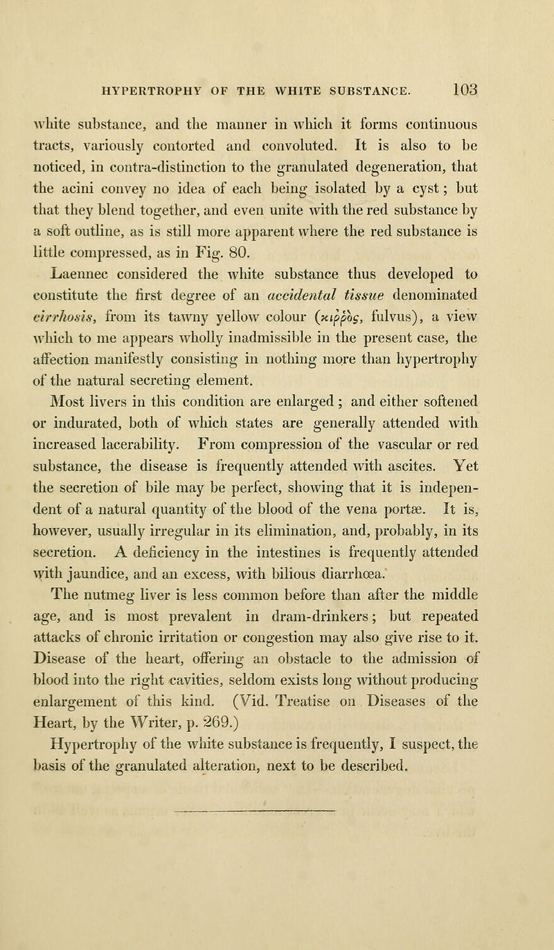 white substance, and the manner in which it forms continuous tracts, variously contorted and convoluted. It is also to be noticed, in contra-distinction to tiie granulated degeneration, that the acini convey no idea of each being isolated by a cyst; but that they blend together, and even unite with the red substance by a soft outline, as is still more apparent where the red substance is little compressed, as in Fig. 80. Laennec considered the white substance thus developed to constitute the first degree of an accidental tissue denominated cirrhosis, from its tawny yellow colour (xippog, fulvus), a view which to me appears wholly inadmissible in the present case, the affection manifestly consisting in nothing more than hypertrophy of the natural secreting element. JMost livers in this condition are enlarged; and either softened or indurated, both of which states are generally attended with increased lacerability. From compression of the vascular or red substance, the disease is frequently attended with ascites. Yet the secretion of bile may be perfect, showing that it is indepen- dent of a natural quantity of the blood of the vena portce. It is, however, usually irregular in its elimination, and, probably, in its secretion. A deficiency in the intestines is frequently attended with jaundice, and an excess, with bilious diarrhcsa. The nutmeg liver is less common before than after the middle age, and is most prevalent in dram-drinkers; but repeated attacks of chronic irritation or congestion may also give rise to it. Disease of the heart, offering an obstacle to the admission of blood into the right cavities, seldom exists long without producing enlargement of this kind. (Vid. Treatise on Diseases of the Heart, by the Writer, p. 269.) Hypertrophy of the white substance is frequently, I suspect, the basis of the granulated alteration, next to be described.