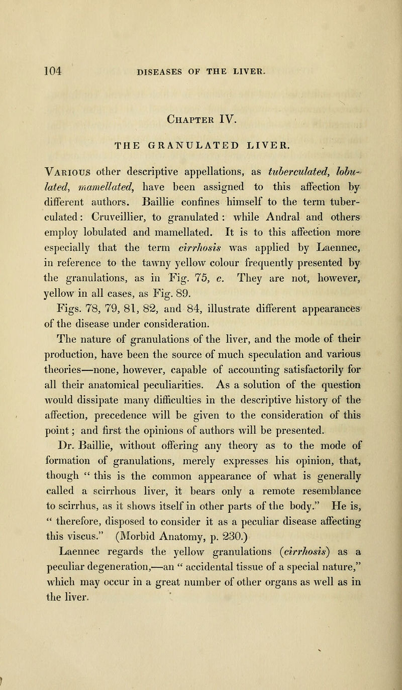 Chapter IV. THE GRANULATED LIVER. Various other descriptive appellations, as tuherculated, lohu- lated, mamellated, have been assigned to this affection by different authors. Baillie confines himself to the term tuher- culated : Cruveillier, to granulated : while Andral and others employ lobulated and mamellated. It is to this affection more especially that the term cirrhosis was applied by Laennec, in reference to the tawny yellow colour frequently presented by the granulations, as in Fig. 75, c. They are not, liowever, yellow in all cases, as Fig. 89. Figs. 78, 79, 81, 82, and 84, illustrate different appearances of the disease under consideration. The nature of granulations of the liver, and the mode of their production, have been the source of much speculation and various theories—none, however, capable of accounting satisfactorily for all their anatomical peculiarities. As a solution of the question would dissipate many difficulties in the descriptive history of the affection, precedence will be given to the consideration of this point; and first the opinions of authors will be presented. Dr. Baillie, without offering any theory as to the mode of formation of granulations, merely expresses his opinion, that, though this is the common appearance of what is generally called a scirrhous liver, it bears only a remote resemblance to scirrhus, as it shows itself in other parts of the body. He is, therefore, disposed to consider it as a peculiar disease affecting this viscus. (Morbid Anatomy, p. 230.) Laennec regards the yellow granulations (cirrhosis) as a peculiar degeneration,—an accidental tissue of a special nature, which may occur in a great number of other organs as well as in the liver.