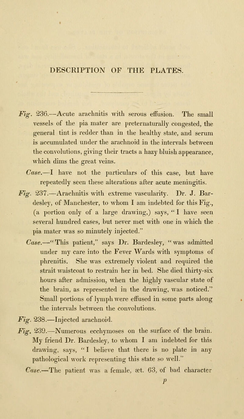 DESCRIPTION OF THE PLATES. Fig. 236.—Acute arachnitis with serous effusion. The small vessels of the pia mater are preternaturally congested, the general tint is redder than in the healthy state, and serum is accumulated under the arachnoid in the intervals between the convolutions, giving their tracts a hazy bluish appearance, which dims the great veins. Case.—I have not the particulars of this case, but have repeatedly seen these alterations after acute meningitis. Fig. 237.—Arachnitis with extreme vascularity. Dr. J. Bar- desley, of IManchester, to whom I am indebted for this Fig., (a portion only of a large drawing,) says, I have seen several hundred cases, but never met with one in which the pia mater was so minutely injected. Case.—This patient, says Dr. Bardesley, was admitted under my care into the Fever Wards with symptoms of phrenitis. She was extremely violent and required the strait waistcoat to restrain her in bed. She died thirty-six hours after admission, when the highly vascular state of the brain, as represented in the drawing, was noticed. Small portions of lymph were effused in some parts along the intervals between the convolutions. Fig. 238.—Injected arachnoid. Fig. 239.—Numerous ecchymoses on the surface of the brain. INIy friend Dr. Bardesley, to whom I am indebted for this drawing, says, I believe that there is no plate in any pathological work representing this state so well. Case.—The patient was a female, eet. 63, of bad character P