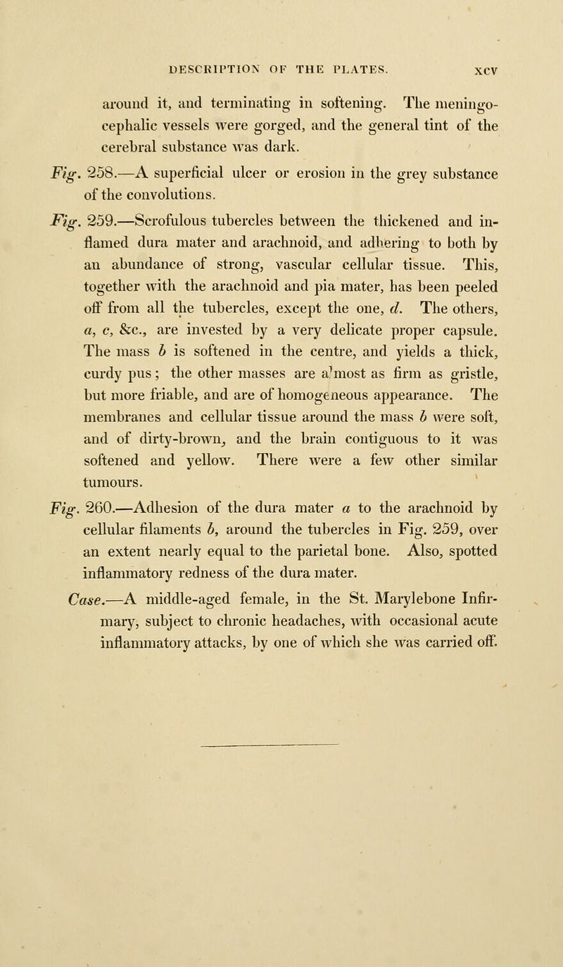 around it, and terminating in softening. The nieningo- cephalic vessels were gorged, and the general tint of the cerebral substance was dark. Fig, 258.—A superficial ulcer or erosion in the grey substance of the convolutions. Fig. 259.—Scrofulous tubercles between the thickened and in- flamed dura mater and arachnoid, and adhering to both by an abundance of strong, vascular cellular tissue. This, together with the arachnoid and pia mater, has been peeled off from all the tubercles, except the one, cL The others, a, c, &c., are invested by a very delicate proper capsule. The mass b is softened in the centre, and yields a thick, curdy pus; the other masses are almost as firm as gristle, but more friable, and are of homogeneous appearance. The membranes and cellular tissue around the mass b were soft, and of dirty-browUj and the brain contiguous to it was softened and yellow. There were a few other similar tumours. Fig. 260.—Adhesion of the dura mater a to the arachnoid by cellular filaments b, around the tubercles in Fig. 259, over an extent nearly equal to the parietal bone. Also, spotted inflammatory redness of the dura mater. Case.—A middle-aged female, in the St. Marylebone Infir- mary, subject to chronic headaches, with occasional acute inflammatory attacks, by one of which she was carried off.
