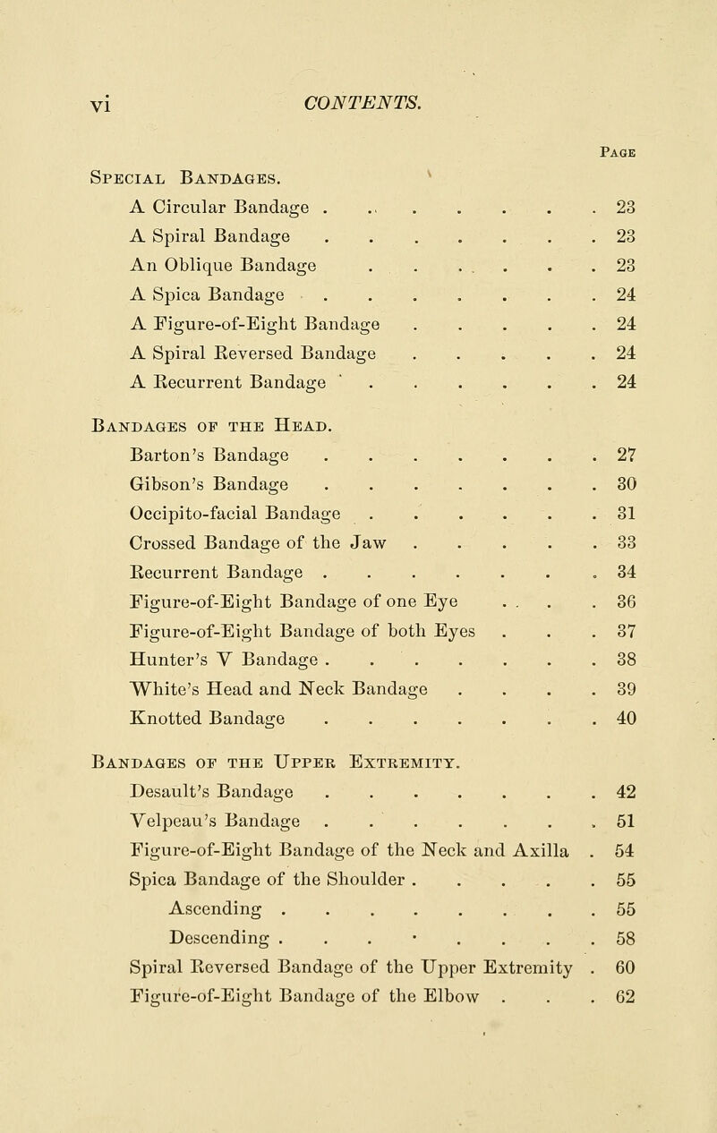 Special Bandages. A Circular Bandage . A Spiral Bandage An Oblique Bandage A Spica Bandage A Figure-of-Eight Bandage A Spiral Keversed Bandage A Recurrent Bandage Bandages of the Head. Barton's Bandage Gibson's Bandage Occipito-facial Bandage Crossed Bandage of the Jaw Recurrent Bandage . Figure-of-Eight Bandage of one Eye Figure-of-Eight Bandage of both Eyes Hunter's V Bandage . . . White's Head and Neck Bandage Knotted Bandage Bandages op the Upper Extremity Desault's Bandage Velpeau's Bandage . Figure-of-Eight Bandage of the Neck and Axilla Spica Bandage of the Shoulder . Ascending .... Descending . Spiral Reversed Bandage of the Upper Extremity Figure-of-Eight Bandage of the Elbow Page 23 23 23 24 24 24 24 27 30 31 33 34 36 37 38 39 40 42 51 54 55 55 58 60 62