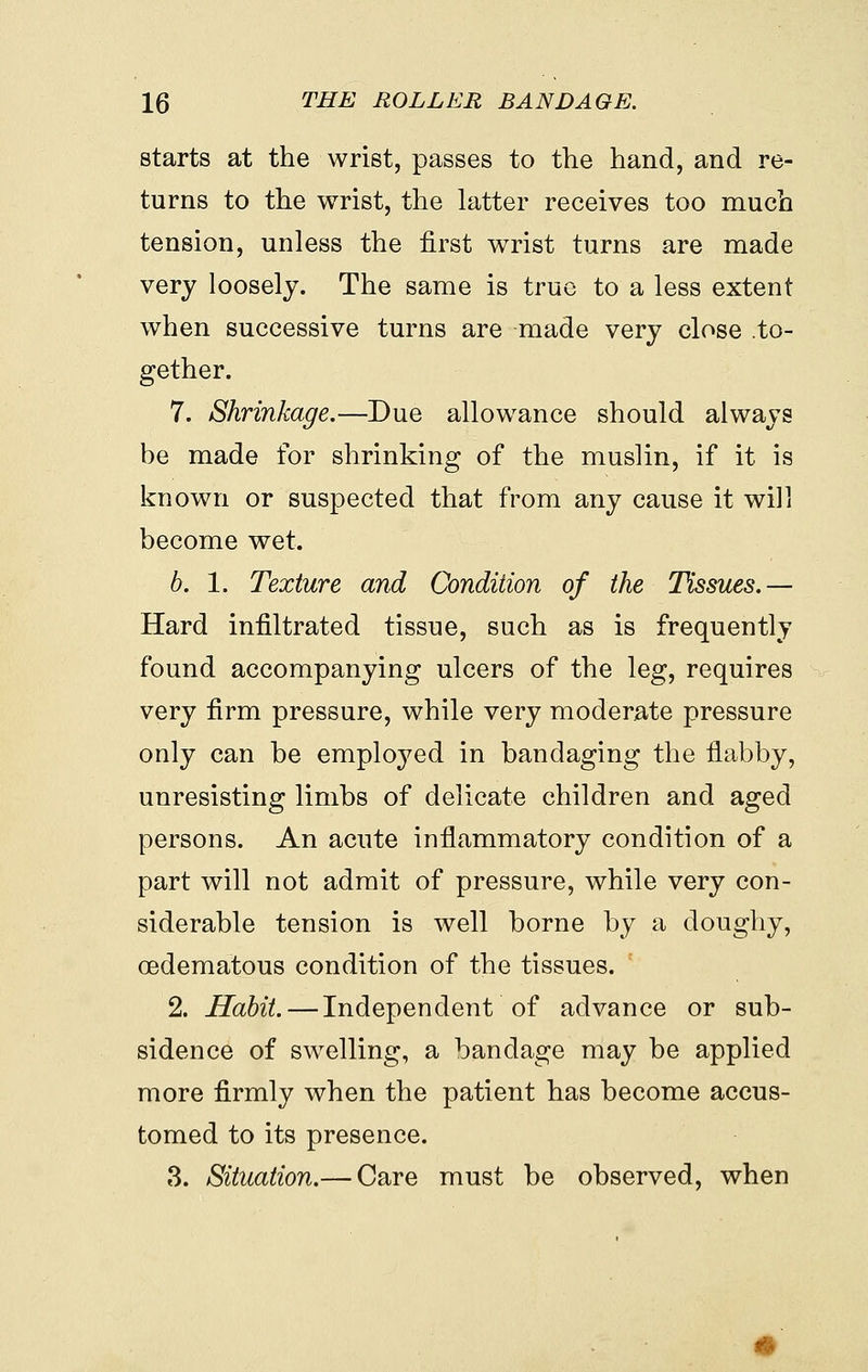 starts at the wrist, passes to the hand, and re- turns to the wrist, the latter receives too much tension, unless the first wrist turns are made very loosely. The same is true to a less extent when successive turns are made very close .to- gether. 7. Shrinkage.—Due allowance should always be made for shrinking of the muslin, if it is known or suspected that from any cause it will become wet. b. 1. Texture and Condition of the Tissues.— Hard infiltrated tissue, such as is frequently found accompanying ulcers of the leg, requires very firm pressure, while very moderate pressure only can be employed in bandaging the flabby, unresisting limbs of delicate children and aged persons. An acute inflammatory condition of a part will not admit of pressure, while very con- siderable tension is well borne by a doughy, cedematous condition of the tissues. 2. Habit. — Independent of advance or sub- sidence of swelling, a bandage may be applied more firmly when the patient has become accus- tomed to its presence. 3. Situation.— Care must be observed, when