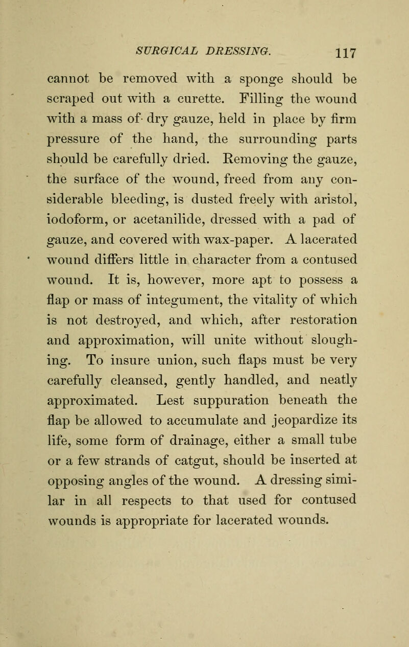 cannot be removed with a sponge should be scraped out with a curette. Filling the wound with a mass of- dry gauze, held in place by firm pressure of the hand, the surrounding parts should be carefully dried. Removing the gauze, the surface of the wound, freed from any con- siderable bleeding, is dusted freely with aristol, iodoform, or acetanilide, dressed with a pad of gauze, and covered with wax-paper. A lacerated wound differs little in character from a contused wound. It is, however, more apt to possess a flap or mass of integument, the vitality of which is not destroyed, and which, after restoration and approximation, will unite without slough- ing. To insure union, such flaps must be very carefully cleansed, gently handled, and neatly approximated. Lest suppuration beneath the flap be allowed to accumulate and jeopardize its life, some form of drainage, either a small tube or a few strands of catgut, should be inserted at opposing angles of the wound. A dressing simi- lar in all respects to that used for contused wounds is appropriate for lacerated wounds.