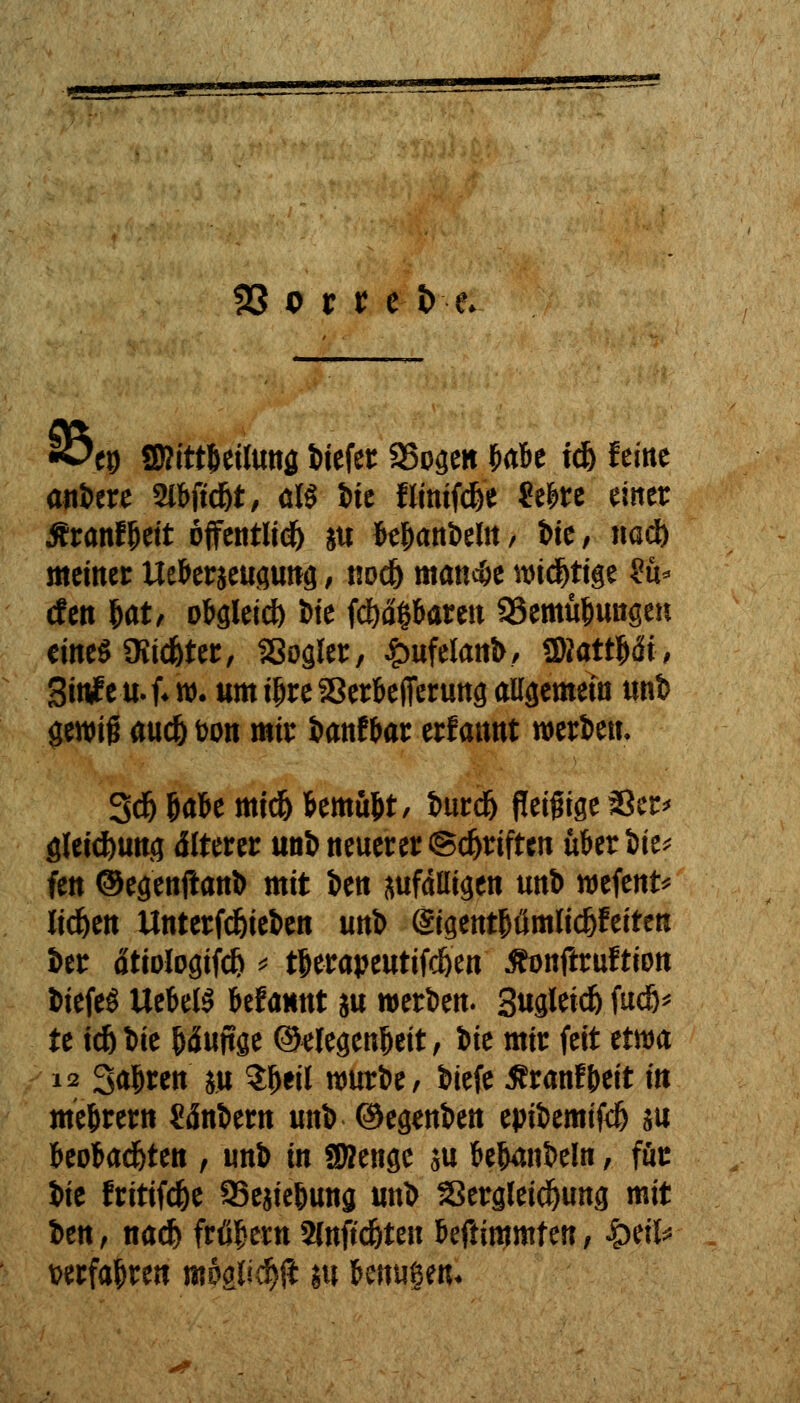 •öep Sßittjwlung biefer SSogett ^abe id) feine anbere Slfrjtd)*, ölö l)te fltnifcfee 2el>re einer Äranf beit öffentltd^ ju bebanbeln, i>te, na* meiner Ueberjeugung, no* manc&e wichtige $u* dm Wt obgleid) t>ie (eßbaren SSemu&ungeu eines 3üd)ter, Sßogler, £ufelanb, WlattUi, 3ittfeu.f*w. um ibreSerbefierung allgemein unb genrig au* fcon mir banf bar erfannt werten. 3* öabe mt* bemubt, bur* Peinige $er< glei*ung älterer unb neuerer @*riftcn hbtiW* fen ©egenftanb mit Jen anfälligen unl) wefent* liefen Untermieten unb (gigentbömli*feiten ber dtiologtf* * tberapeutif*en Äonftruftion biefeS UebelS befamtt m werben* 3ugJeid& fudö^ te i*bie bäuftge ©tfegenbeit, iie mir feit um 12 Sauren m $b*il würbe, biefe Äranfbeit in mebrern Unittn unb ©egenben epibemif* su beoba*ten , unb in SBenge su bejubeln, für iit fritif*e aSejiebung unb Skrgleidjung mit ben , na* frühem 2(nft*ten befümmf en, fytiU verfahren m6#d)fl m benugen«