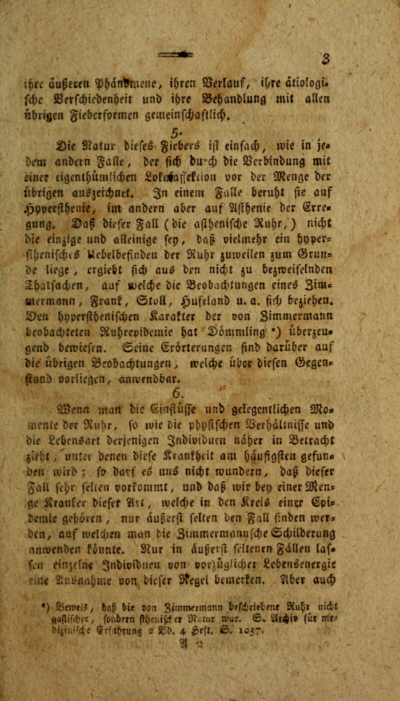 ifcre ougetett ^dnfcmeue, i&ren Erlauf, i&re dttoloat. f$e SBerfc^teben^eft unb iljre Söe&anblung mit aUen «brigen gieberformen gemeinfc&aftliefj, 5- 2>te 9?atur biefeS gieber3 tjf einfach, wie in }e# !>em anbern gafle, ber ficf) bu-cf) bte SSerbinbung mit einer eigentümlichen JSpfes#affcftioa oor ber 9Äenge ber übrigen au£jetcf)net. 3n ctnern Säße beruht fie auf «Jpoperftfjenie, im anbern ober auf 2l(f&enie ber (Erre* gung. ©ag btefer gatt (bie a(l&enifcf;e SKuljr,) ntcfct bte einige unb alleinige fep, bagt oielmefjr ein boper* fl&enifc&i'S Uebelbefinben ber $ul)r jmoeilen $um @ruu» De liege \ crgie&t ficf) au£ ben ni#t $u bejtveifelnben &S>aifaa;en, auf welche bie ^Beobachtungen eine$ 3tm* etermann, $ranf, ©tuß, |>ufelanb u.a. firj) bejiefjen. £)en I)pper^entfd;en itarafter ber oon Simmermann beobachteten 9£ul)repibemie bat 2>6mmling *) liberjeu* genb beriefen. 0eine (Erörterungen jinb barüber auf bie übrigen Beobachtungen > welche über biefen ®egen* (lanb oorliegen, antvenbbar» 6. S&cnn man bie ©inßuff* unb gelegentlichen 2Ko* iUe ber SRuljjr, fo wie Die pf>p(ifcf»en 55'erfjältniflfc unb bie Menäart berfetit^ets Snbiotbuen ndj>er in Sßetracftt §*t$f >,'unter benen biefe £ranfj)eit am Ijdujigßen gefun* •ben wirb; fo bo?f t& un$ titelt wunbern, baß biefer galt fel)r felien porfommt, unb ba$ wir bes> einer $tens ge ivranfer biefer 91 vi, wefcfje in ben ^rei$ ein&r ®pt* bemie gefrören , nur duferfl felfen ben galt fmben wer* ben, auf welchen man cie 3immernhwnfcbe<5ei;ilberung anwenben fSnnte. 3*ur in äuger (l fdtenen gdöen laf* ftn einzelne Snbioibuen oon pot^üajicfjer £eben$energte H SnöflÄJme oon. biefer Stegel bemerfen. 2lber au$ *) £>eroei5, feafj Ut oon Swnwr^^nn bffcfcriefcene 9iur)i itidjf goflif^ft, fonörrn ßfcenifctrt SRctur ttW. ©* 2ti$i* für me* 9J o