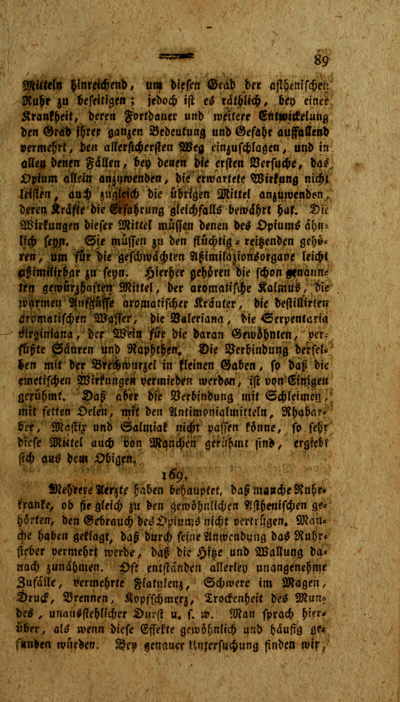 &9 Rüttln fynxMetfo, unf liefen ©rab ber ajl&enifc&en fKu&r ju befettigen ; jeboc& i(t e^ täfylify, &ep einer #ranf freit, b.eren gortbauer unb wettere (Stttwwfelunß ben ©rab f&rer ganzen 35ebeufumj unb ®efa&r auffaffenb »ermefjrf, ben allerftijerfta 2#ea einjufcfcfagen, unb tn ötfea bettprt gdflfen, 6ep betten bie erffett 23erfuc$e, baf. jOpium öljfein ünjuroenben, bte'erwartete SBirfung nid^j lef(!en, ou$ ftiigteiä bte übrigen Wtittel anjtiwenben, kereti Ärdfte bte $rfa|rung gleichfalls bewdl>rt bat; SBÖ 3#irfungen btefer Sttiüef muffen benen be$ £>ptam^ d(>tu licf> fepn. ©je muffen $u ben fltädjjiigs ret|enben gef)S* ren, um furzte gefcbwdejrten $tgimi(a}ton$organe tei#r flgimHirßar ju feutt. £terjjer geboren bte f#on genänn? frn gewürj&affetr Stiftet, ber aromattfi&e ÄalsnuS, bte warmeu Stufgftffe arpmafifd>er Ärduter, bte befttflirten ßromatif$rn Gaffer, bte S&Äleriaüa, bte ^erpenfcrfa tfirätnfana, bcr $£eifl für bte baran ÖewS&nien, Wir? fügte gSanren unb ftapfjtfren. #ie SJerbinbung berfef* $en mit ber 2$re#wur$e( in fletnen Qabett, fp baj* bte cuicrtftyen Stetrftinge« permieben werbe«, ifi opn Einigen gerüljmf. S>flf.' A^er bte SSerbinbung mit <5(jjleimen; mit fetten £Meh, mit beit 9lnttmpmqfaiittelu, 9tty$h$ fef, yhefä? unb ©alnttaf nte^t paffen f&nne, fo fe^r btcfe flutet auefr pon 3Rana)en ' gera'bntt ftnb, ergceM ftcf> $u$ bem JDDiöcn. 169, Sföeb'we $tr$te £aben behauptet, bagma»cbeS$u§r* franfe, ob fie gfeicfc ju ben 0en>6gn(ic&en $£|}jjet!tf$en a> feirfwr, ben @e&rauef) be$&piutt?$ nt#t öertrügen, Qftan* ej>e baben gefragt, baj? burtf; feine Sltwcnbung bat SRuf)r* lieber permejjrt werbe, \>a$ bic #i|e unb SBattung ba* naa) $und&men.' pft entftäntyn atteriep unangenehme 3ufdtfe, perme&rte gfafufenj, <5c&tvere im klagen, S)rutf, brennen, ^opffcf>me,r$, $roc£enr)ett be$ ffintis M , unau$(?e&ftcper &ur(i u. f. 5». SKan fpraef? r)fer* über, <\\& wenn biefe (Effecte gew5f)nltcb unb bdufrg ße« ftinben würben, %%y genauerUnjerfu$ung pnbeo wir/