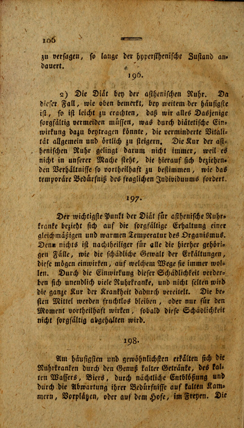 io6 ■= $u oerftitjett/ fo fange ber fjt;perjT?jenifcf>e Suftanb an» ba uerf. 196. 2) Sie S)idt ben ber a(l(>entf$en SRu£r. 2>a biefer Jafl, n?tc oben bewerft, bep weitem ber ^dufigfie tft, fo i(l leicht 5U erachten, baf? wir alle^ 2)a£jenige forgfdttig permeiben muffen, wa£ bura; fcidfefifc&e ©ins wirfung ba$u bepfragen fonnre, bie oerminberte Sßirafis tat allgemein unb örtlich $n fleigern, 2)ieÄur ber äff* (jenifcfcen 9fcufjr gelingt barum ni#t immer, weil e$ md}t in unferer Wlafye |tej>t, bie hierauf ficb belieben* ben $erl)dttniffe fo oortbeifbaft $u beftimmen, wie M temporäre 25eburfnij? be$ frag(i$en3nbwibuumd forbert. 197. £>er wia)tig(!e$unft ber S)idf für aflfjenifcfje 9Sul)r* franfe ^e^te^C ftcfr auf \>k fprgfdftigc (Spaltung einer gleichmäßigen unb warmen Temperatur be3 £)rgani£mu$. S>en« nichts i(t nachteiliger für alle bie bierfjcr gejjorU gen Jade, wie bie fc&dblic&e Gewalt ber (grfdttungen, biefe mögen einwürfen, auf welchem Sftege fte immer rool» len. 3)urcf> bie (Sinwtrfung biefer <5ö)dbficf)feit »erber* ben fi<# unenblicf) oiefe SXuljrfranFe, unb niefct feiten wirb bie ganjc JSur ber &ranf()eit babureb oereitelt. 3)ie be* (ten Mittel werben frucbfloä bfei6en , ober nur für tm Moment oortbeilfjaft wirfen, fobaib biffe (ScfjdDlicfjfetf ni$t forgfditig a&ge{jaiten wirb. 198. 9(m fccrujißften unb gewöhnlichen erfdften ftcf» bie SKnf>rfranFen bur# ben ©enuß fdter ©efrdnfe, be$ faU teu Gaffers, 8ier$, bur$ ndcfjtlicfje @ntbtöfung unb tmref) W Abwertung ijjrer 25ebttrfn»(fe auf falten Äam* mern, torpid Jen, ober auf bem £ofe, im Supern #ie