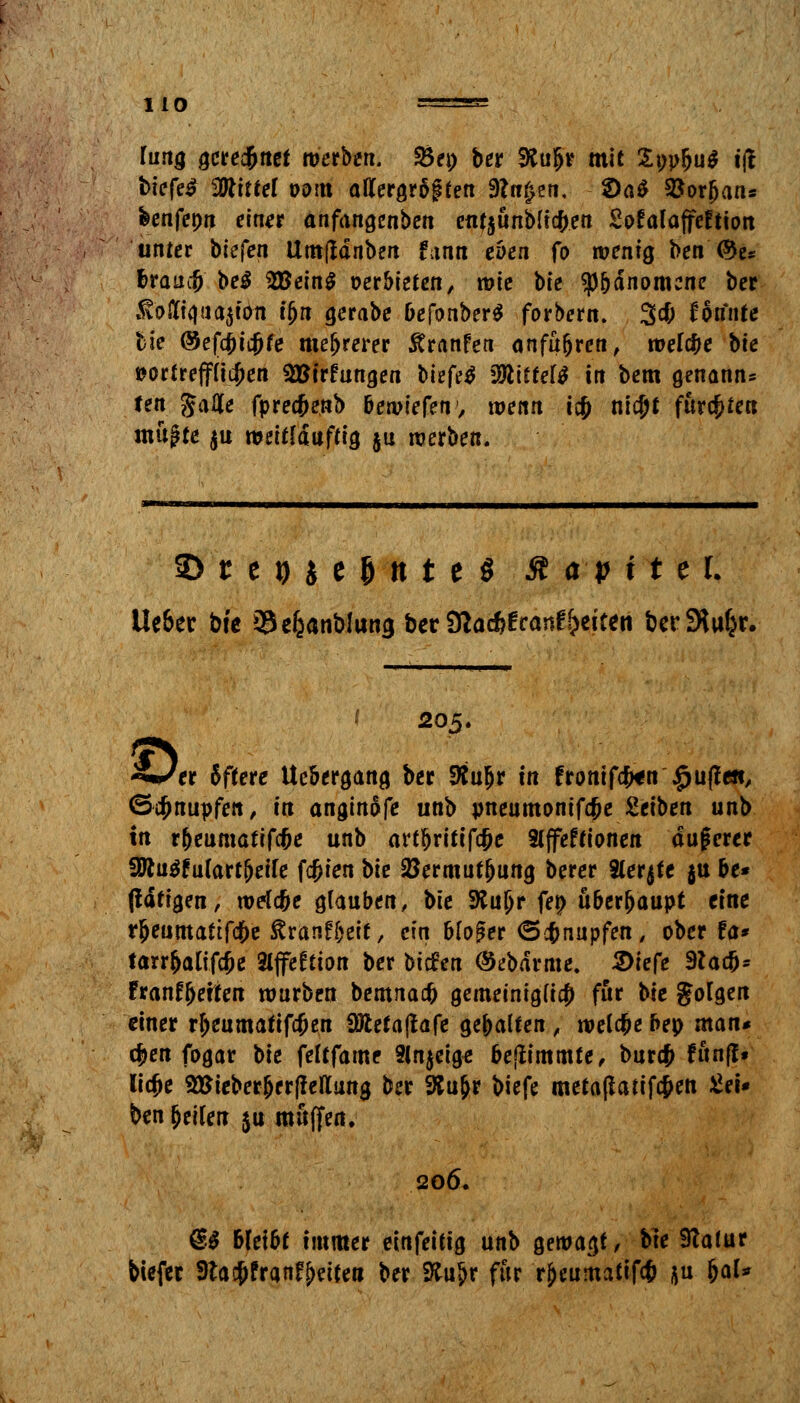 lung gceed&net werben. Sei; ber &ujr mit £ppbu$ iff biefe^ bittet oom allergr§gfett Stufen, 2)a$ SBorjjan* feenfepn einer anfangenben en?$unblicfcett SofalaffeEtion unter biefen Umjldnben fann eben fo wenig ben'<&e* &raucjj M 2Bein$ oerbiefen, wie bte sp&dnomene ber .fotft<)ua$iött u)it gerabe befonberS forbern, 3$ konnte tfe ©efcf)icf)fe mehrerer Äranfea anfuhren, welche bte »orfrept^en SBtrfungen biefetf SkitUtt in bem genann- ten Jatfe fprecfjenb bewiefen1, wenn icf> nicfjt furchten muffe $u wdffduffig $u werben. SD t e 9 J e fj tt t e S St a p x t 11 Ue&ec bte 33efcanb!uncj ber Sftac&franfReiten berSlu^r. i 205. SmStt Sffere Ucbergang ber Äu&r in fronifefcn £u(?e«, ©knüpfen, in anginofe unb pneumoniae Ztiben unb in rbeumatifcfje unb artfjritifc&e Slffeffionen dugerer 5Wu$fu(artj)eife festen bk SJermutljung berer Sterbe ju be« (larigen, mrfc&e glauben, bte 9JuJr fe# überhaupt eine rjeumafifc&e ßranfjjeit, ein bloßer ©knüpfen, ober fa* tarr&alifcje 2ljfe£tion ber biefen (Sebdrme. 2)ie(e 3tac&* Franf jjeiten würben bemnaefc gemeinigfia) für bte folgen einer rjeumatifcjjen Wlztafiaft gebalten , welche bep man* c&en fogar \>k feltfame 2ln$eige bejfrmmte, bur$ fünf?» licfce 5Bieberber|Mung ber &u&r biefe meta(iatifc&en £ei« ben Jetten $u muffen. 206. @$ bleibt immer einfeitig unb gewagt, bte 9Tafur tiefet 9ta$£ran£S>ei(eti ber Sfcujr für rjeumafif* ^u fjal*
