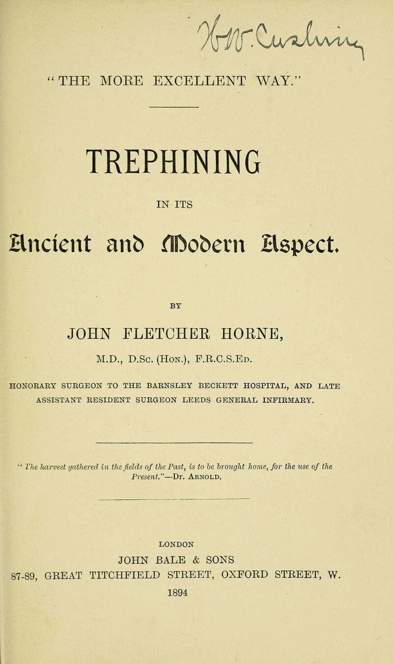 THE MOKE EXCELLENT WAY. TREPHINING IN ITS Encient anb ^obern Hspect. BY JOHN FLETCHEE HORNE, M.D., D.Sc. (Hon.), F.R.C.S.Ed. HONOEARY SUEGEON TO THE BAENSLEY BECKETT HOSPITAL, AND LATE ASSISTANT RESIDENT SUEGEON LEEDS GENEEAL INPIEMAEY. The harvest gathered in the fields of the Past, is to be Irought home, for the use of the Present.—Bv. Arnold. 87- LONDON JOHN BALE & SONS ), GREAT TITCHFIELD STREET, OXFORD STREET, W. 1894