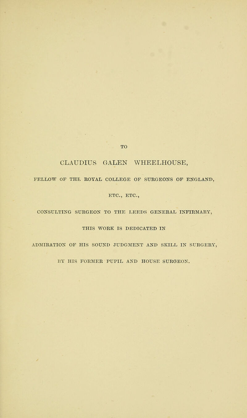 TO CLAUDIUS GALEN WHEELHOUSE, FELLOW OF THE ROYAL COLLEGE OF SURGEONS OF ENGLAND, ETC., ETC., CONSULTING SURGEON TO THE LEEDS GENERAL INFIRMARY, THIS WORK IS DEDICATED IN ADMIRATION OF HIS SOUND JUDGMENT AND SKILL IN SURGERY, BY HIS FORMER PUPIL AND HOUSE SURGEON.