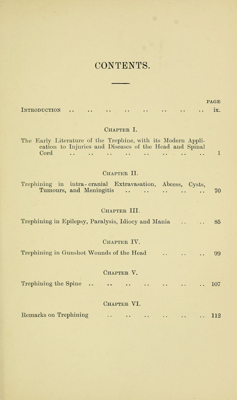 CONTENTS. PAGE Intboduction .. .. .. .. .. .. .. .. ix. Chapter I. The Early Literature of the Trephine, with its Modern Appli- cation to Injuries and Diseases of the Head and Spinal Cord 1 Chapter II. Trephining in intra - cranial Extravasation, Abcess, Cysts, Tumours, and Meningitis .. .. .. .. .. 70 Chapter III. Trephining in Epilepsy, Paralysis, Idiocy and Mania .. .. 85 Chapter IV. Trephining in Gunshot Wounds of the Head .. .. .. 99 Chapter V. Trephining the Spine .. .. .. .. ., .. .. 107 Chapter VI. Kemarks on Trephining .. ,. .. .. .. .. 112