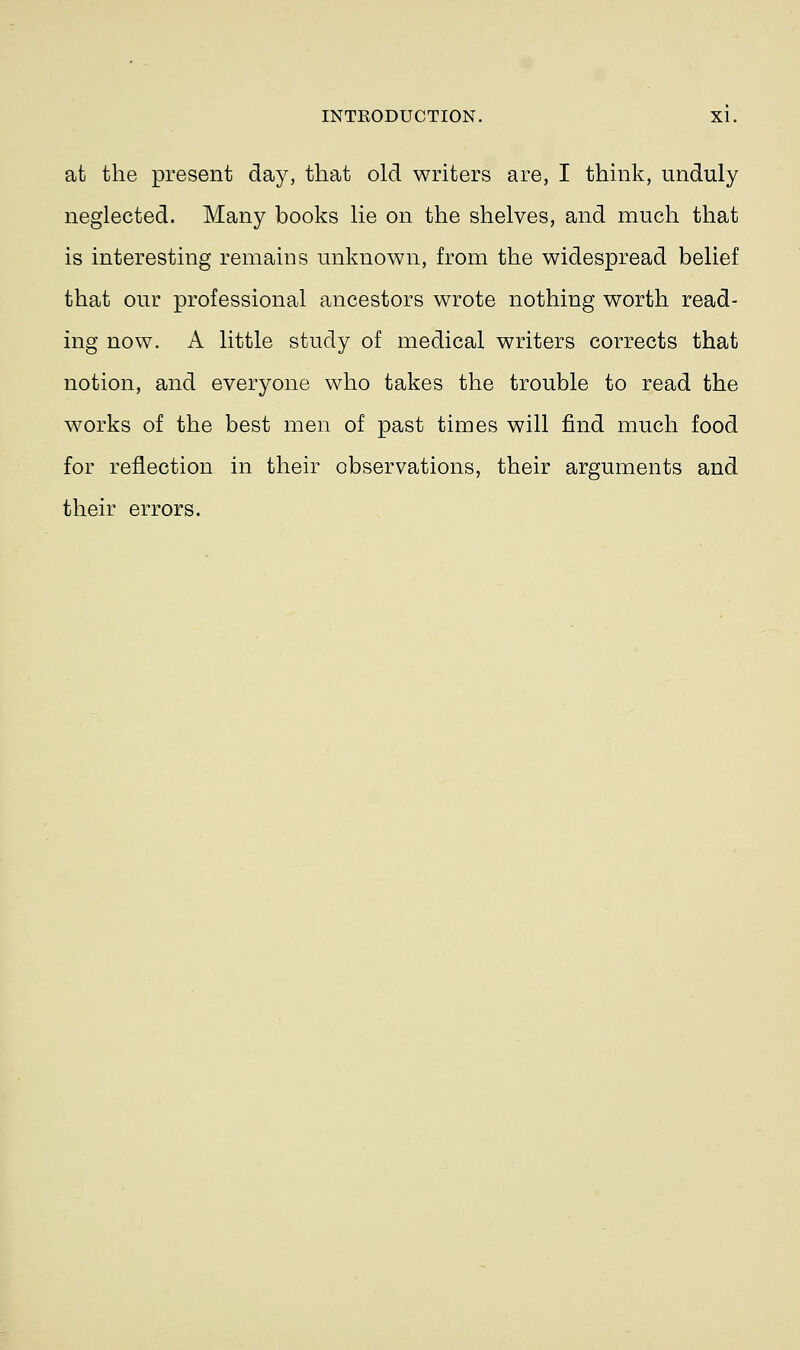 at the present day, that old writers are, I think, unduly neglected. Many books lie on the shelves, and much that is interesting remains unknown, from the widespread belief that our professional ancestors wrote nothing worth read- ing now. A little study of medical writers corrects that notion, and everyone who takes the trouble to read the works of the best men of past times will find much food for reflection in their observations, their arguments and their errors.