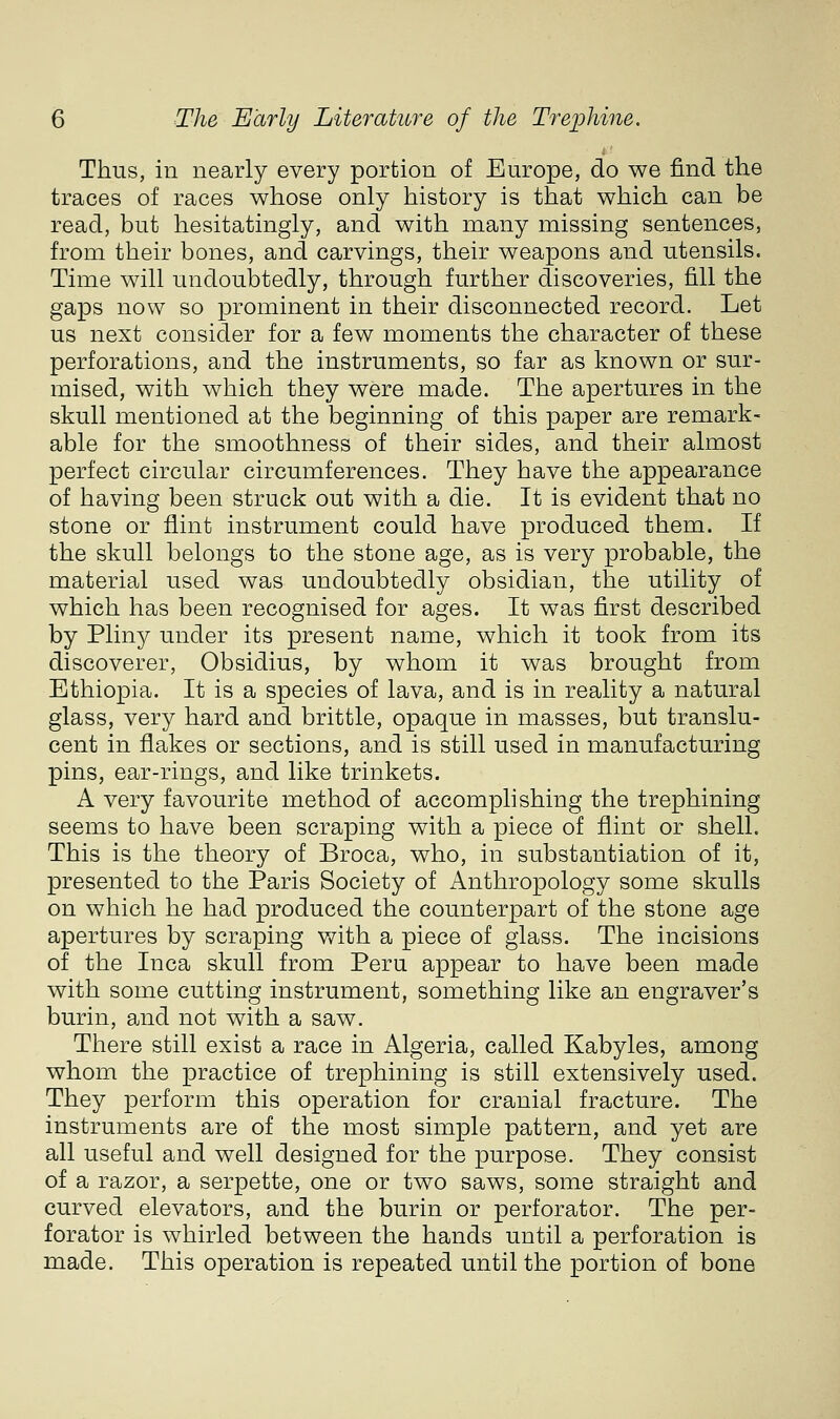 Thus, in nearly every portion of Europe, do we find the traces of races whose only history is that which can be read, but hesitatingly, and with many missing sentences, from their bones, and carvings, their weapons and utensils. Time will undoubtedly, through further discoveries, fill the gaps now so prominent in their disconnected record. Let us next consider for a few moments the character of these perforations, and the instruments, so far as known or sur- mised, with which they were made. The apertures in the skull mentioned at the beginning of this paper are remark- able for the smoothness of their sides, and their almost perfect circular circumferences. They have the appearance of having been struck out with a die. It is evident that no stone or flint instrument could have produced them. If the skull belongs to the stone age, as is very probable, the material used was undoubtedly obsidian, the utility of which has been recognised for ages. It was first described by Pliny under its present name, which it took from its discoverer, Obsidius, by whom it was brought from Ethiopia. It is a species of lava, and is in reality a natural glass, very hard and brittle, opaque in masses, but translu- cent in flakes or sections, and is still used in manufacturing pins, ear-rings, and like trinkets. A very favourite method of accomplishing the trephining seems to have been scraping with a piece of flint or shell. This is the theory of Broca, who, in substantiation of it, presented to the Paris Society of Anthropology some skulls on which he had produced the counterpart of the stone age apertures by scraping v/ith a piece of glass. The incisions of the Inca skull from Peru appear to have been made with some cutting instrument, something like an engraver's burin, and not with a saw. There still exist a race in Algeria, called Kabyles, among whom the practice of trephining is still extensively used. They perform this operation for cranial fracture. The instruments are of the most simple pattern, and yet are all useful and well designed for the purpose. They consist of a razor, a serpette, one or two saws, some straight and curved elevators, and the burin or perforator. The per- forator is whirled between the hands until a perforation is made. This operation is repeated until the portion of bone