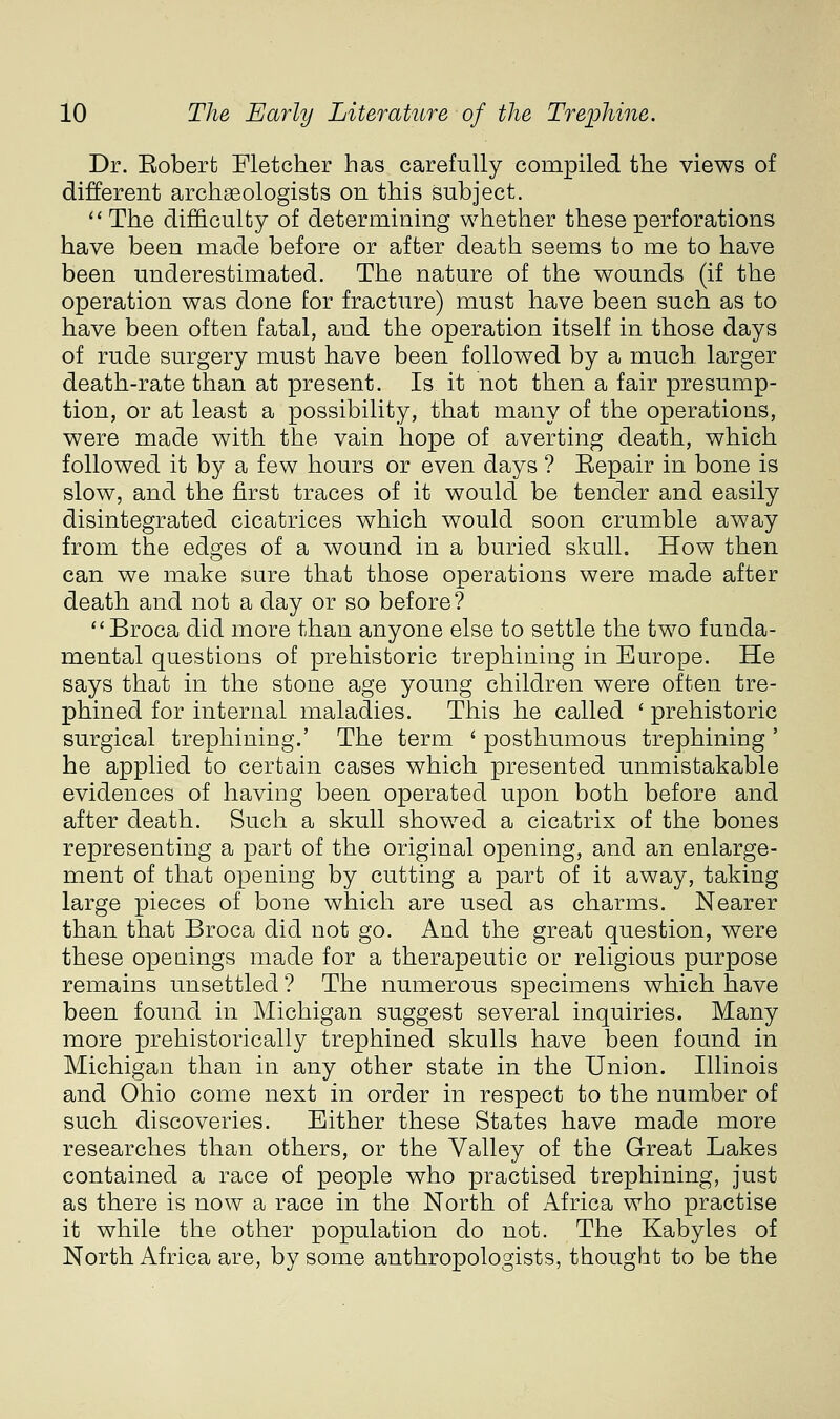 Dr. Eoberfc Fletcher has carefully compiled the views of different archaeologists on this subject. '* The difl&culty of determining whether these perforations have been made before or after death seems to me to have been underestimated. The nature of the wounds (if the operation was done for fracture) must have been such as to have been often fatal, and the operation itself in those days of rude surgery must have been followed by a much larger death-rate than at present. Is it not then a fair presump- tion, or at least a possibility, that many of the operations, were made with the vain hope of averting death, which followed it by a few hours or even days ? Eepair in bone is slow, and the first traces of it would be tender and easily disintegrated cicatrices which would soon crumble away from the edges of a wound in a buried skull. How then can we make sure that those operations were made after death and not a day or so before? Broca did more than anyone else to settle the two funda- mental questions of prehistoric trephining in Europe. He says that in the stone age young children were often tre- phined for internal maladies. This he called ' prehistoric surgical trephining.' The term ' posthumous trephining ' he applied to certain cases which presented unmistakable evidences of having been operated upon both before and after death. Such a skull showed a cicatrix of the bones representing a part of the original opening, and an enlarge- ment of that opening by cutting a part of it away, taking large pieces of bone which are used as charms. Nearer than that Broca did not go. And the great question, were these openings made for a therapeutic or religious purpose remains unsettled ? The numerous specimens which have been found in Michigan suggest several inquiries. Many more prehistorically trephined skulls have been found in Michigan than in any other state in the Union. Illinois and Ohio come next in order in respect to the number of such discoveries. Either these States have made more researches than others, or the Valley of the Great Lakes contained a race of people who practised trephining, just as there is now a race in the North of Africa who practise it while the other population do not. The Kabyles of North Africa are, by some anthropologists, thought to be the