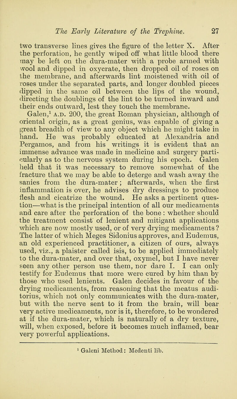 two transverse lines gives the figure of the letter X. After the perforation, he gently wiped off what little blood there may be left on the dura-mater with a probe armed with wool and dipped in oxycrate, then dropped oil of roses on the membrane, and afterwards lint moistened with oil of roses under the separated parts, and longer doubled pieces dipped in the same oil between the lips of the wound^ directing the doublings of the lint to be turned inward and their ends outward, lest they touch the membrane. Galen,^ a.d. 200, the great Eoman physician, although of oriental origin, as a great genius, was capable of giving a great breadth of view to any object which he might take in hand. He was probably educated at Alexandria and Pergamos, and from his writings it is evident that an immense advance was made in medicine and surgery parti- cularly as to the nervous system during his epoch. Galen held that it was necessary to remove somewhat of the fracture that we may be able to deterge and wash away the sanies from the dura-mater; afterwards, when the first inflammation is over, he advises dry dressings to produce flesh and cicatrize the wound. He asks a pertinent ques- tion—what is the principal intention of all our medicaments and care after the perforation of the bone : whether should the treatment consist of lenient and mitigant applications which are now mostly used, or of very drying medicaments ? The latter of which Meges Sidonius approves, and Eudemus, an old experienced practitioner, a citizen of ours, always used, viz., a plaister called isis, to be applied immediately to the dura-mater, and over that, oxymel, but I have never seen any other person use them, nor dare I. I can only testify for Eudemus that more were cured by him than by those who used lenients. Galen decides in favour of the drying medicaments, from reasoning that the meatus audi- torius, which not only communicates with the dura-mater, but with the nerve sent to it from the brain, will bear very active medicaments, nor is it, therefore, to be wondered at if the dura-mater, which is naturally of a dry texture, will, when exposed, before it becomes much inflamed, bear very powerful applications. 1 Galeni Method: Medenti lib.