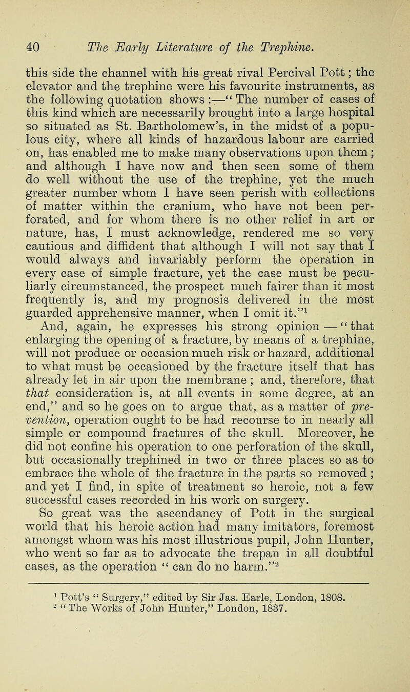 this side the channel with his great rival Percival Pott; the elevator and the trephine were his favourite instruments, as the following quotation shows :— The number of cases of this kind which are necessarily brought into a large hospital so situated as St. Bartholomew's, in the midst of a popu- lous city, where all kinds of hazardous labour are carried on, has enabled me to make many observations upon them; and although I have now and then seen some of them do well without the use of the trephine, yet the much greater number whom I have seen perish with collections of matter within the cranium, who have not been per- forated, and for whom there is no other relief in art or nature, has, I must acknowledge, rendered me so very cautious and diffident that although I will not say that I would always and invariably perform the operation in every case of simple fracture, yet the case must be pecu- liarly circumstanced, the prospect much fairer than it most frequently is, and my prognosis delivered in the most guarded apprehensive manner, when I omit it.^ And, again, he expresses his strong opinion—''that enlarging the opening of a fracture, by means of a trephine, will not produce or occasion much risk or hazard, additional to what must be occasioned by the fracture itself that has already let in air upon the membrane ; and, therefore, that that consideration is, at all events in some degree, at an end, and so he goes on to argue that, as a matter of pre- vention, operation ought to be had recourse to in nearly all simple or compound fractures of the skull. Moreover, he did not confine his operation to one perforation of the skull, but occasionally trephined in two or three places so as to embrace the whole of the fracture in the parts so removed ; and yet I find, in spite of treatment so heroic, not a few successful cases recorded in his work on surgery. So great was the ascendancy of Pott in the surgical world that his heroic action had many imitators, foremost amongst whom was his most illustrious pupil, John Hunter, who went so far as to advocate the trepan in all doubtful cases, as the operation '' can do no harm.^ ' Pott's  Surgery, edited by Sir Jas. Earle, London, 1808. 2 <«The Works of John Hunter, London, 1837.