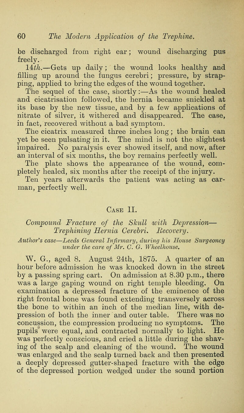 be discharged from right ear; wound discharging pus freely. lith.—Gets up daily ; the wound looks healthy and filling up around the fungus cerebri; pressure, by strap- ping, applied to bring the edges of the wound together. The sequel of the case, shortly:—As the wound healed and cicatrisation followed, the hernia became snickled at its base by the new tissue, and by a few applications of nitrate of silver, it withered and disappeared. The case, in fact, recovered without a bad symptom. The cicatrix measured three inches long; the brain can yet be seen pulsating in it. The mind is not the slightest impaired. No paralysis ever showed itself, and now, after an interval of six months, the boy remains perfectly well. The plate shows the appearance of the wound, com- pletely healed, six months after the receipt of the injury. Ten years afterwards the patient was acting as car- man, perfectly well. Case II. Compound Fracture of the Skull with Depression— Trephiniiig Hernia Cerebri. Becovery. Author's case—Leeds General Infir?nary, during his House Surgeoncy under the care of Mr. C. G. Wheelhouse. W. G., aged 8. August 24th, 1875. A quarter of an hour before admission he was knocked down in the street by a passing spring cart. On admission at 8.30 p.m., there was a large gaping wound on right temple bleeding. On examination a depressed fracture of the eminence of the right frontal bone was found extending transversely across the bone to within an inch of the median line, with de- pression of both the inner and outer table. There was no concussion, the compression producing no symptoms. The pupils were equal, and contracted normally to light. He was perfectly conscious, and cried a little during the shav- ing of the scalp and cleaning of the wound. The wound was enlarged and the scalp turned back and then presented a deeply depressed gutter-shaped fracture with the edge of the depressed portion wedged under the sound portion