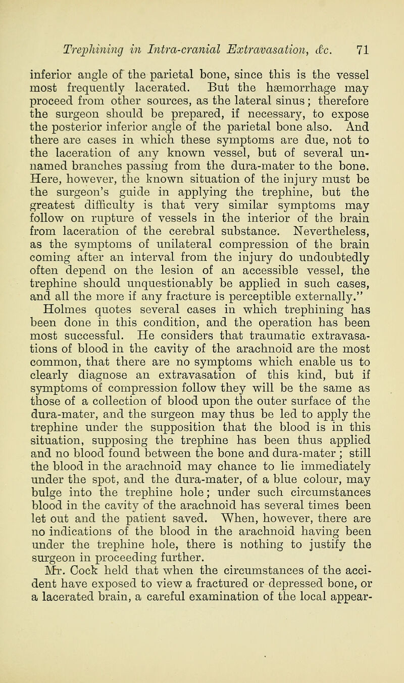 inferior angle of the parietal bone, since this is the vessel most frequently lacerated. But the haemorrhage may proceed from other sources, as the lateral sinus; therefore the surgeon should be prepared, if necessary, to expose the posterior inferior angle of the parietal bone also. And there are cases in which these symptoms are due, not to the laceration of any known vessel, but of several un- named branches passing from the dura-mater to the bone. Here, however, the known situation of the injury must be the surgeon's guide in applying the trephine, but the greatest difficulty is that very similar symptoms may follow on rupture of vessels in the interior of the brain from laceration of the cerebral substance. Nevertheless, as the symptoms of unilateral compression of the brain coming after an interval from the injury do undoubtedly often depend on the lesion of an accessible vessel, the trephine should unquestionably be applied in such cases, and all the more if any fracture is perceptible externally. Holmes quotes several cases in which trephining has been done in this condition, and the operation has been most successful. He considers that traumatic extravasa- tions of blood in the cavity of the arachnoid are the most common, that there are no symptoms which enable us to clearly diagnose an extravasation of this kind, but if symptoms of compression follow they will be the same as those of a collection of blood upon the outer surface of the dura-mater, and the surgeon may thus be led to apply the trephine under the supposition that the blood is in this situation, supposing the trephine has been thus applied and no blood found between the bone and dura-mater ; still the blood in the arachnoid may chance to lie immediately under the spot, and the dura-mater, of a blue colour, may bulge into the trephine hole; under such circumstances blood in the cavity of the arachnoid has several times been let out and the patient saved. When, however, there are no indications of the blood in the arachnoid having been under the trephine hole, there is nothing to justify the surgeon in proceeding further. Mr. Cock held that when the circumstances of the acci- dent have exposed to view a fractured or depressed bone, or a lacerated brain, a careful examination of the local appear-