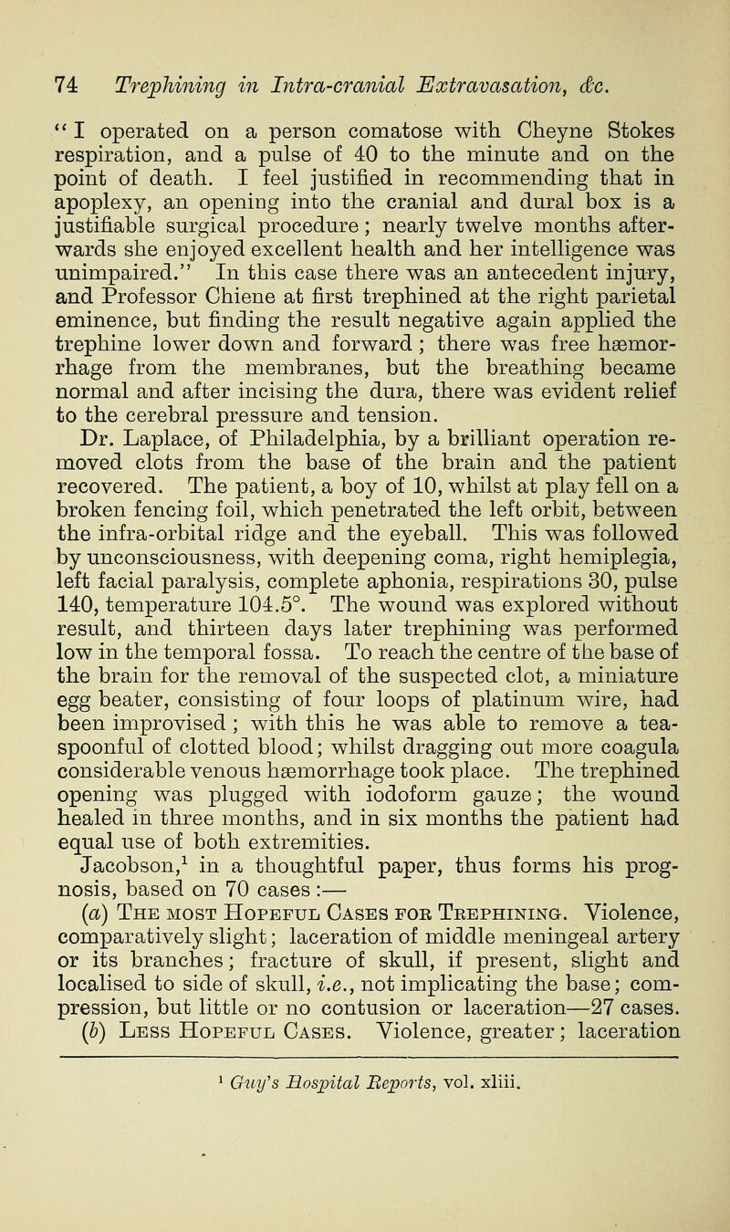 *' I operated on a person comatose with Cheyne Stokes respiration, and a pulse of 40 to the minute and on the point of death. I feel justified in recommending that in apoplexy, an opening into the cranial and dural box is a justifiable surgical procedure; nearly twelve months after- wards she enjoyed excellent health and her intelligence was unimpaired. In this case there was an antecedent injury, and Professor Chiene at first trephined at the right parietal eminence, but finding the result negative again applied the trephine lower down and forward ; there was free haamor- rhage from the membranes, but the breathing became normal and after incising the dura, there was evident relief to the cerebral pressure and tension. Dr. Laplace, of Philadelphia, by a brilliant operation re- moved clots from the base of the brain and the patient recovered. The patient, a boy of 10, whilst at play fell on a broken fencing foil, which penetrated the left orbit, between the infra-orbital ridge and the eyeball. This was followed by unconsciousness, with deepening coma, right hemiplegia, left facial paralysis, complete aphonia, respirations 30, pulse 140, temperature 104.5°. The wound was explored without result, and thirteen days later trephining was performed low in the temporal fossa. To reach the centre of the base of the brain for the removal of the suspected clot, a miniature egg beater, consisting of four loops of platinum wire, had been improvised ; with this he was able to remove a tea- spoonful of clotted blood; whilst dragging out more coagula considerable venous haemorrhage took place. The trephined opening was plugged with iodoform gauze; the wound healed in three months, and in six months the patient had equal use of both extremities. Jacobson,^ in a thoughtful paper, thus forms his prog- nosis, based on 70 cases :— {a) The most Hopeful Cases for Trephining. Violence, comparatively slight; laceration of middle meningeal artery or its branches; fracture of skull, if present, slight and localised to side of skull, i.e., not implicating the base; com- pression, but little or no contusion or laceration—27 cases. {h) Less Hopeful Cases. Violence, greater; laceration * Giiy's Hosjpital Beports, vol. xliii.