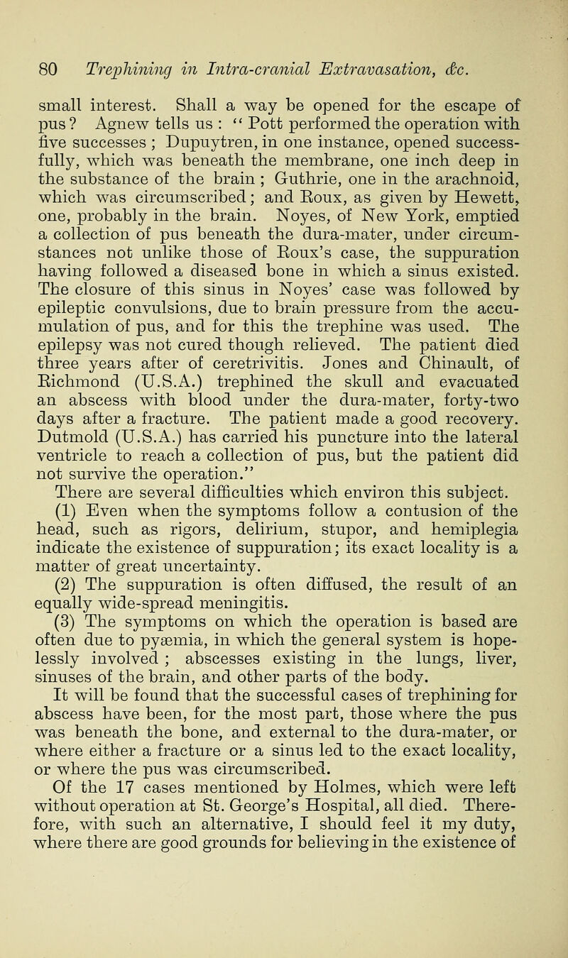 small interest. Shall a way be opened for the escape of pus ? Agnew tells us : '' Pott performed the operation with five successes ; Dupuytren, in one instance, opened success- fully, which was beneath the membrane, one inch deep in the substance of the brain ; Guthrie, one in the arachnoid, which was circumscribed; and Eoux, as given by Hewett^ one, probably in the brain. Noyes, of New York, emptied a collection of pus beneath the dura-mater, under circum- stances not unlike those of Eoux's case, the suppuration having followed a diseased bone in which a sinus existed. The closure of this sinus in Noyes' case was followed by epileptic convulsions, due to brain pressure from the accu- mulation of pus, and for this the trephine was used. The epilepsy was not cured though relieved. The patient died three years after of ceretrivitis. Jones and Chinault, of Eichmond (U.S.A.) trephined the skull and evacuated an abscess with blood under the dura-mater, forty-two days after a fracture. The patient made a good recovery, Dutmold (U.S.A.) has carried his puncture into the lateral ventricle to reach a collection of pus, but the patient did not survive the operation. There are several difficulties which environ this subject. (1) Even when the symptoms follow a contusion of the head, such as rigors, delirium, stupor, and hemiplegia indicate the existence of suppuration; its exact locality is a matter of great uncertainty. (2) The suppuration is often diffused, the result of an equally wide-spread meningitis. (3) The symptoms on which the operation is based are often due to pyaemia, in which the general system is hope- lessly involved ; abscesses existing in the lungs, liver, sinuses of the brain, and other parts of the body. It will be found that the successful cases of trephining for abscess have been, for the most part, those where the pus was beneath the bone, and external to the dura-mater, or where either a fracture or a sinus led to the exact locality, or where the pus was circumscribed. Of the 17 cases mentioned by Holmes, which were left without operation at St. George's Hospital, all died. There- fore, with such an alternative, I should feel it my duty, where there are good grounds for believing in the existence of