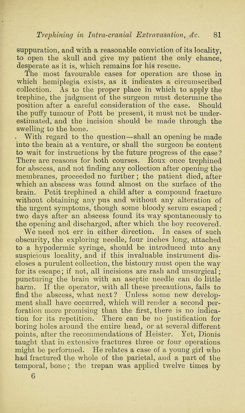 suppuration, and with a reasonable conviction of its locality, to open the skull and give my patient the only chance, desperate as it is, which remains for his rescue. The most favourable cases for operation are those in which hemiplegia exists, as it indicates a circumscribed collection. x\s to the proper place in which to apply the trephine, the judgment of the surgeon must determine the position after a careful consideration of the case. Should the puffy tumour of Pott be present, it must not be under- estimated, and the incision should be made through the swelling to the bone. . With regard to the question—shall an opening be made into the brain at a venture, or shall the surgeon be content to wait for instructions by the future progress of the case? There are reasons for both courses. Eoux once trephined for abscess, and not finding any collection after opening the membranes, proceeded no further ; the patient died, after which an abscess was found almost on the surface of the brain. Petit trephined a child after a compound fracture without obtaining any pus and without any alteration of the urgent symptoms, though some bloody serum escaped ; two days after an abscess found its way spontaneously to the opening and discharged, after which the boy recovered. We need not err in either direction. In cases of such obscurity, the exploring needle, four inches long, attached to a hypodermic syringe, should be introduced into any suspicious locality, and if this invaluable instrument dis- closes a purulent collection, the bistoury must open the way for its escape; if not, all incisions are rash and unsurgical; puncturing the brain with an aseptic needle can do little harm. If the operator, with all these precautions, fails to find the abscess, what next ? Unless some new develop- ment shall have occurred, which will render a second per- foration more promising than the first, there is no indica- tion for its repetition. There can be no justification for boring holes around the entire head, or at several different points, after the recommendations of Heister. Yet, Dionis taught that in extensive fractures three or four operations might be performed. He relates a case of a young girl who had fractured the whole of the parietal, and a part of the temporal, bone; the trepan was applied twelve times by 6