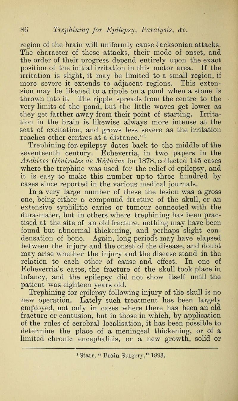 region of the brain will uniformly cause Jacksonian attacks. The character of these attacks, their mode of onset, and the order of their progress depend entirely upon the exact position of the initial irritation in this motor area. If the irritation is slight, it may be limited to a small region, if more severe it extends to adjacent regions. This exten- sion may be likened to a ripple on a pond when a stone is thrown into it. The ripple spreads from the centre to the very limits of the pond, but the little waves get lower as they get farther away from their point of starting. Irrita- tion in the brain is likewise always more intense at the seat of excitation, and grows less severe as the irritation reaches other centres at a distance.^ Trephining for. epilepsy dates back to the middle of the seventeenth century. Echeverria, in two papers in the Archives Generales de Medicine for 1878, collected 145 cases where the trephine was used for the relief of epilepsy, and it is easy to make this number up to three hundred by cases since reported in the various medical journals. In a very large number of these the lesion was a gross one, being either a compound fracture of the skull, or an extensive syphilitic caries or tumour connected with the dura-mater, but in others where trephining has been prac- tised at the site of an old fracture, nothing may have been found but abnormal thickening, and perhaps slight con- densation of bone. Again, long periods may have elapsed between the injury and the onset of the disease, and doubt may arise whether the injury and the disease stand in the relation to each other of cause and effect. In one of Echeverria's cases, the fracture of the skull took place in infancy, and the epilepsy did not show itself until the patient was eighteen years old. Trephining for epilepsy following injury of the skull is no new operation. Lately such treatment has been largely employed, not only in cases where there has been an old fracture or contusion, but in those in which, by application of the rules of cerebral localisation, it has been possible to determine the place of a meningeal thickening, or of a limited chronic encephalitis, or a new growth, solid or 1 Starr,  Brain Surgery, 1893.