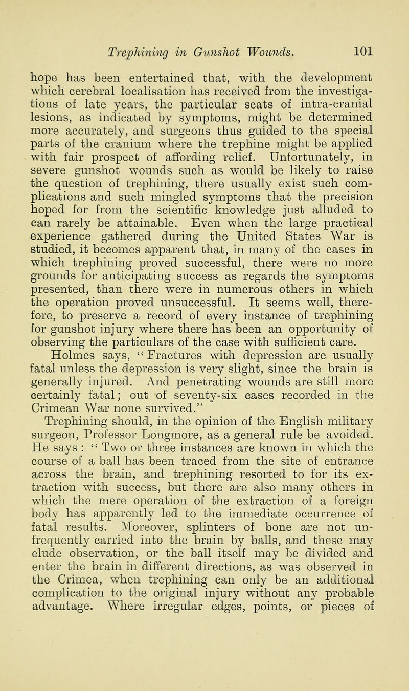 hope has been entertained that, with the development which cerebral localisation has received from the investiga- tions of late years, the particular seats of intra-cranial lesions, as indicated by symptoms, might be determined more accurately, and surgeons thus guided to the special parts of the cranium where the trephine might be applied with fair prospect of affording relief. Unfortunately, in severe gunshot wounds such as would be likely to raise the question of trephining, there usually exist such com- plications and such mingled symptoms that the precision hoped for from the scientific knowledge just alluded to can rarely be attainable. Even when the large practical experience gathered during the United States War is studied, it becomes apparent that, in many of the cases in which trephining proved successful, there were no more grounds for anticipating success as regards the symptoms presented, than there were in numerous others in which the operation proved unsuccessful. It seems well, there- fore, to preserve a record of every instance of trephining for gunshot injury where there has been an opportunity of observing the particulars of the case with sufficient care. Holmes says, Fractures with depression are usually fatal unless the depression is very slight, since the brain is generally injured. And penetrating wounds are still more certainly fatal; out of seventy-six cases recorded in the Crimean War none survived. Trephining should, in the opinion of the English military surgeon, Professor Longmore, as a general rule be avoided. He says :  Two or three instances are known in which the course of a ball has been traced from the site of entrance across the brain, and trephining resorted to for its ex- traction with success, but there are also many others in which the mere operation of the extraction of a foreign body has apparently led to the immediate occurrence of fatal results. Moreover, splinters of bone are not un- frequently carried into the brain by balls, and these may elude observation, or the ball itself may be divided and enter the brain in different directions, as was observed in the Crimea, when trephining can only be an additional complication to the original injury without any probable advantage. Where irregular edges, points, or pieces of