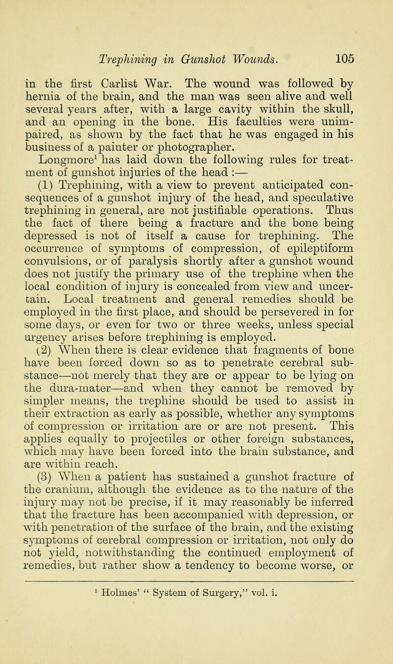 in the first Carlist War. The wound was followed by- hernia of the brain, and the man was seen alive and well several years after, with a large cavity within the skull, and an opening in the bone. His faculties were unim- paired, as shown by the fact that he was engaged in his business of a painter or photographer. Longmore^ has laid down the following rules for treat- ment of gunshot injuries of the head :— (1) Trephining, with a view to prevent anticipated con- sequences of a gunshot injury of the head, and speculative trephining in general, are not justifiable operations. Thus the fact of there being a fracture and the bone being depressed is not of itself a cause for trephining. The occurrence of symptoms of compression, of epileptiform convulsions, or of paralysis shortly after a gunshot wound does not justify the primary use of the trephine when the local condition of injury is concealed from view and uncer- tain. Local treatment and general remedies should be employed in the first place, and should be persevered in for some days, or even for two or three weeks, unless special urgency arises before trephining is employed. (2) When there is clear evidence that fragments of bone have been forced down so as to penetrate cerebral sub- stance—not merely that they are or appear to be lying on the dura-mater—and when they cannot be removed by simpler means, the trephine should be used to assist in their extraction as early as possible, whether any symptoms of compression or irritation are or are not present. This applies equally to projectiles or other foreign substances, which may have been forced into the brain substance, and are within reach. (3) When a patient has sustained a gunshot fracture of the cranium, although the evidence as to the nature of the injury may not be precise, if it may reasonably be inferred that the fracture has been accompanied with depression, or with penetration of the surface of the brain, and the existing S}Tiiptoms of cerebral compression or irritation, not only do not yield, notwithstanding the continued employment of remedies, but rather show a tendency to become worse, or