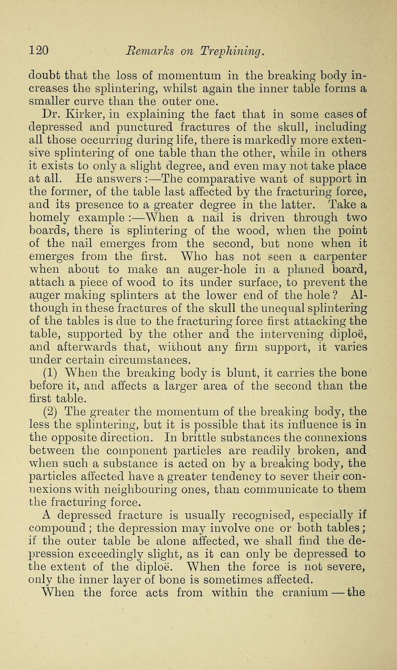 doubt that the loss of momentum in the breaking body in- creases the sphntering, whilst again the inner table forms a smaller curve than the outer one. Dr. Kirker, in explaining the fact that in some cases of depressed and punctured fractures of the skull, including all those occurring during life, there is markedly more exten- sive splintering of one table than the other, while in others it exists to only a slight degree, and even may not take place at all. He answers :—^The comparative want of support in the former, of the table last affected by the fracturing force, and its presence to a greater degree in the latter. Take a homely example :—When a nail is driven through two boards, there is splinteriug of the wood, when the point of the nail emerges from the second, but none when it emerges from the first. Who has not seen a carpenter when about to make an auger-hole in a planed board, attach a piece of wood to its under surface, to prevent the auger making splinters at the lower end of the hole ? Al- though in these fractures of the skull the unequal splintering of the tables is due to the fracturing force first attacking the table, supported by the other and the intervening diploe, and afterwards that, without any firm support, it varies under certain circumstances. (1) When the breaking body is blunt, it carries the bone before it, and affects a larger area of the second than the first table. (2) The greater the momentum of the breaking body, the less the splintering, but it is possible that its influence is in the opposite direction. In brittle substances the connexions between the component particles are readily broken, and when such a substance is acted on by a breaking body, the particles affected have a greater tendency to sever their con- nexions with neighbouring ones, than communicate to them the fracturing force. A depressed fracture is usually recognised, especially if compound; the depression may involve one or both tables; if the outer table be alone affected, we shall find the de- pression exceedingly slight, as it can only be depressed to the extent of the diploe. When the force is not severe, only the inner layer of bone is sometimes affected. When the force acts from within the cranium — the