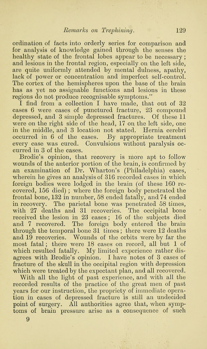 ordination of facts into orderly series for comparison and for analysis of knowledge gained through the senses the healthy state of the frontal lobes appear to be necessary ; and lesions in the frontal region, especially on the left side, are quite uniformly attended by mental dulness, apathy, lack of power or concentration and imperfect self-control. The cortex of the hemispheres upon the base of the brain has as yet no assignable functions and lesions in these regions do not produce recognisable symptoms. I find from a collection I have made, that out of 32 cases 6 were cases of punctured fracture, 23 compound depressed, and 3 simple depressed fractures. Of these 11 were on the right side of the head, 17 on, the left side, one in the middle, and 3 location not stated. Hernia cerebri occurred in 6 of the cases. By appropriate treatment every case was cured. Convulsions without paralysis oc- curred in 3 of the cases. Brodie's opinion, that recovery is more apt to follow wounds of the anterior portion of the brain, is confirmed by an examination of Dr. Wharton's (Philadelphia) cases, wherein he gives an analysis of 316 recorded cases in which foreign bodies were lodged in the brain (of these 160 re- covered, 156 died) ; where the foreign body penetrated the frontal bone, 132 in number, 58 ended fatally, and 74 ended in recovery. The parietal bone was penetrated 58 times, with 27 deaths and 31 recoveries. The occipital bone received the lesion in 23 cases ; 16 of the subjects died and 7 recovered. The foreign body entered the brain through the temporal bone 31 times; there were 12 deaths and 19 recoveries. Wounds of the orbits were by far the most fatal; there were 18 cases on record, all but 1 of which resulted fatally. My limited experience rather dis- agrees with Brodie's opinion. I have notes of 3 cases of fracture of the skull in the occipital region with depression which were treated by the expectant plan, and all recovered. With all the light of past experience, and with all the recorded results of the practice of the great men of past years for our instruction, the propriety of immediate opera- tion in cases of depressed fracture is still an undecided point of surgery. All authorities agree that, when symp- toms of brain pressure arise as a consequence of such 9