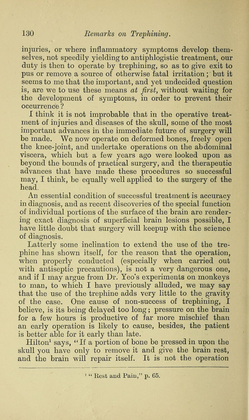 injuries, or where inflammatory symptoms develop them- selves, not speedily yielding to antiphlogistic treatment, our duty is then to operate by trephining, so as to give exit to pus or remove a source of otherwise fatal irritation; but it seems to me that the important, and yet undecided question is, are we to use these means at first, without waiting for the development of symptoms, in order to prevent their occurrence ? I think it is not improbable that in the operative treat- ment of injuries and diseases of the skull, some of the most important advances in the immediate future of surgery will be made. We now operate on deformed bones, freely open the knee-joint, and undertake operations on the abdominal viscera, which but a few years ago were looked upon as beyond the bounds of practical surgery, and the therapeutic advances that have made these procedures so successful may, I think, be equally well applied to the surgery of the head. An essential condition of successful treatment is accuracy in diagnosis, and as recent discoveries of the special function of individual portions of the surface of the brain are render- ing exact diagnosis of superficial brain lesions possible, I have little doubt that surgery will keepup with the science of diagnosis. Latterly some inclination to extend the use of the tre- phine has shown itself, for the reason that the operation, when properly conducted (especially when carried out with antiseptic precautions), is not a very dangerous one, and if I may argue from Dr. Yeo's experiments on monkeys to man, to which I have previously alluded, we may say that the use of the trephine adds very little to the gravity of the case. One cause of non-success of trephining, I believe, is its being delayed too long; pressure on the brain for a few hours is productive of far more mischief than an early operation is likely to cause, besides, the patient is better able for it early than late. Hilton^ says, If a portion of bone be pressed in upon the skull you have only to remove it and give the brain rest, and the brain will repair itself. It is not the operation '  Rest and Pain, p. 65.