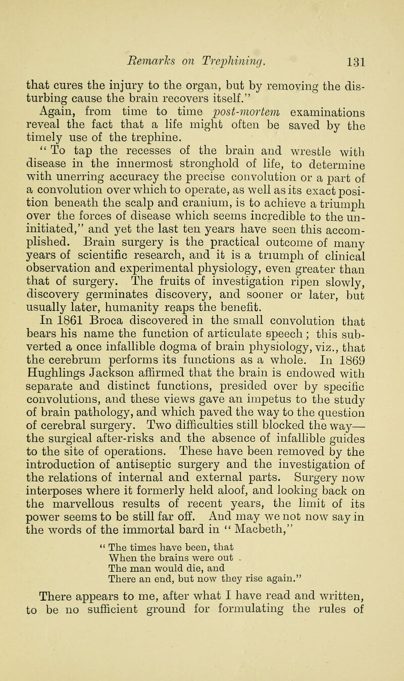 that cures the injury to the organ, but by removing the dis- turbing cause the braiu recovers itself. Again, from time to time post-mortem examinations reveal the fact that a life might often be saved by the timely use of the trephine. *' To tap the recesses of the brain and wrestle with disease in the innermost stronghold of life, to determine with unerring accuracy the precise convolution or a part of a convolution over which to operate, as well as its exact posi- tion beneath the scalp and cranium, is to achieve a triumph over the forces of disease which seems incredible to the un~ initiated, and yet the last ten years have seen this accom- plished. Brain surgery is the practical outcome of many years of scientific research, and it is a triumph of clinical observation and experimental physiology, even greater than that of surgery. The fruits of investigation ripen slowly, discovery germinates discovery, and sooner or later, but usually later, humanity reaps the benefit. In 1861 Broca discovered in the small convolution that bears his name the function of articulate speech ; this sub- verted a once infallible dogma of brain physiology, viz., that the cerebrum performs its functions as a whole. In 1869 Hughlings Jackson affirmed that the brain is endowed with separate and distinct functions, presided over by specific convolutions, and these views gave an impetus to the study of brain pathology, and which paved the way to the question of cerebral surgery. Two difficulties still blocked the way— the surgical after-risks and the absence of infallible guides to the site of operations. These have been removed by the introduction of antiseptic surgery and the investigation of the relations of internal and external parts. Surgery now interposes where it formerly held aloof, and looking back on the marvellous results of recent years, the limit of its power seems to be still far off. And may we not now say in the words of the immortal bard in  Macbeth,  The times have been, that When the brains were out The man would die, and There an end, but now they rise again. There appears to me, after what I have read and written, to be no sufficient ground for formulating the rules of