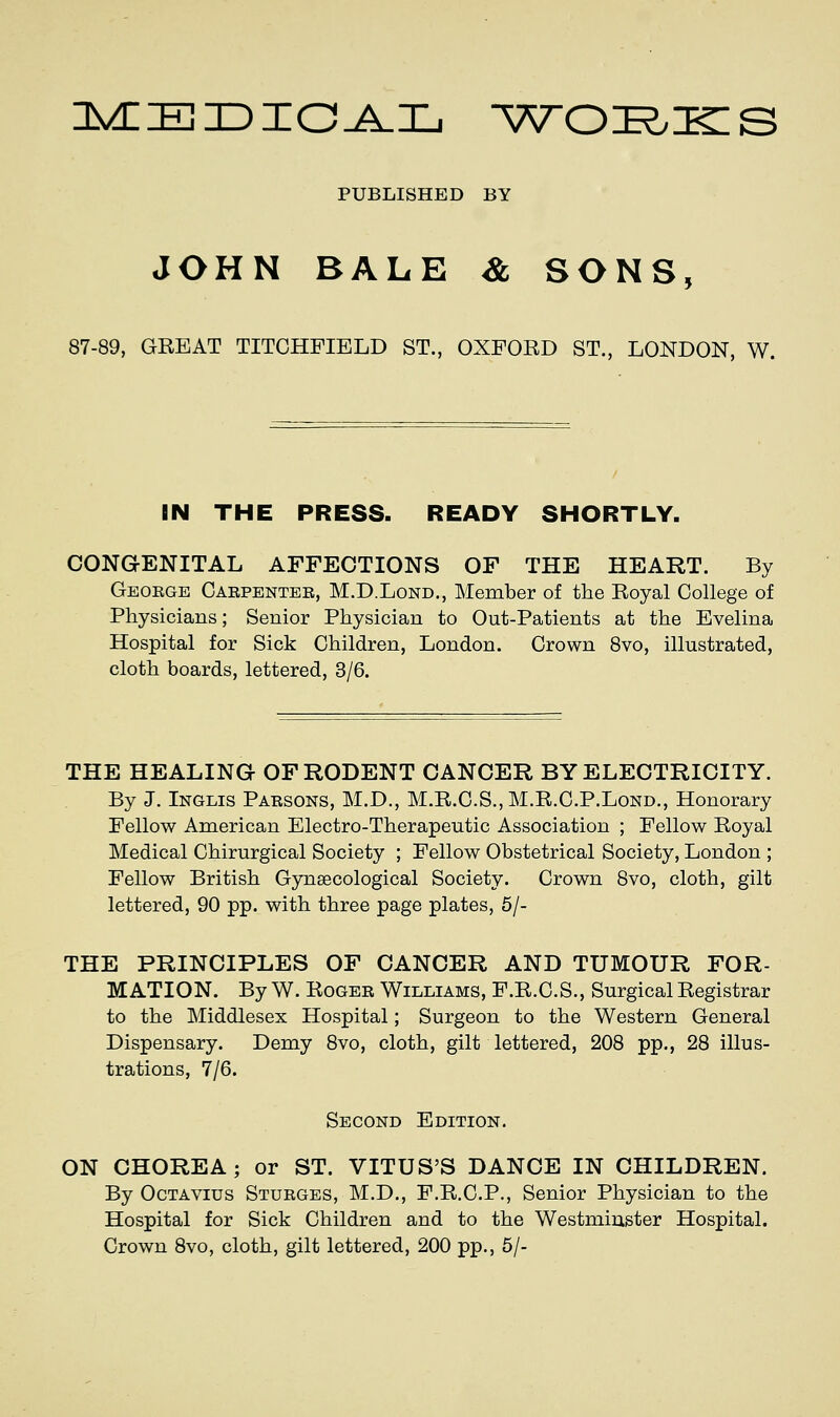 nycEiDiojLL ^w^oi^Kis PUBLISHED BY JOHN BALE & SONS, 87-89, GREAT TITCHFIELD ST., OXFORD ST., LONDON, W. IN THE PRESS. READY SHORTLY. CONGENITAL AFFECTIONS OF THE HEART. By Geoege Caepentee, M.D.Lond., Member of the Royal College of Physicians; Senior Physician to Out-Patients at the Evelina Hospital for Sick Children, London. Crown 8vo, illustrated, cloth boards, lettered, 3/6. THE HEALING OF RODENT CANCER BY ELECTRICITY. By J. Inglis Paesons, M.D., M.R.C.S., M.R.C.P.Lond., Honorary Fellow American Electro-Therapeutic Association ; Fellow Royal Medical Chirurgical Society ; Fellow Obstetrical Society, London ; Fellow British Gynaecological Society. Crown 8vo, cloth, gilt lettered, 90 pp. with three page plates, 6/- THE PRINCIPLES OF CANCER AND TUMOUR FOR- MATION. By W. RoGEE Williams, F.R.C.S., Surgical Registrar to the Middlesex Hospital; Surgeon to the Western General Dispensary. Demy 8vo, cloth, gilt lettered, 208 pp., 28 illus- trations, 7/6. Second Edition. ON CHOREA; or ST. VITUS'S DANCE IN CHILDREN. By OcTAVius Stueges, M.D., F.R.C.P., Senior Physician to the Hospital for Sick Children and to the Westminster Hospital. Crown 8vo, cloth, gilt lettered, 200 pp., 5/-