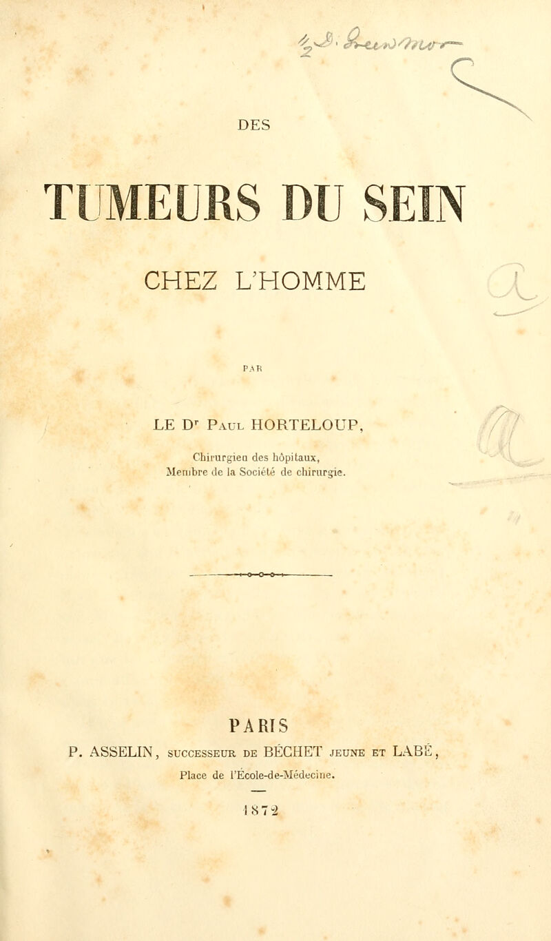 ^^>*Lu*o<9n4n> DES TUMEURS DU SEIN CHEZ L'HOMME LE Dr Paul HORTELOUP, Chirurgiea des hôpitaux, Membre de la Société de chirurgie. PARTS P. ASSELIN, successeur de BÉGHET jeune et LABÉ, Place de l'École-de-Médecine.