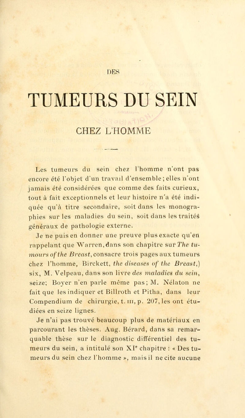 DES TUMEURS DU SEIN CHEZ L'HOMME Les tumeurs du sein chez l'homme n'ont pas encore été l'objet d'un travail d'ensemble ; elles n'ont jamais été considérées que comme des faits curieux, tout à fait exceptionnels et leur histoire n'a été indi- quée qu'à titre secondaire, soit dans les monogra- phies sur les maladies du sein, soit dans les traités généraux de pathologie externe. Je ne puis en donner une preuve plus exacte qu'en rappelant que Warren,dans son chapitre sur The tu- moursofthe Breast, consacre trois pages aux tumeurs chez l'homme, Birckett, the diseases of the Breast,) six, M. Velpeau, dans son livre des maladies du sein, seize; Boyer n'en parle même pas; M. Nélaton ne fait que les indiquer et Billroth et Pitha, dans leur Compendium de chirurgie, t. m, p. 207, les ont étu- diées en seize lignes. Je n'ai pas trouvé beaucoup plus de matériaux en parcourant les thèses. Aug. Bérard, dans sa remar- quable thèse sur le diagnostic différentiel des tu- meurs du sein, a intitulé son XIe chapitre : « Des tu- meurs du sein chez l'homme », mais il ne cite aucune