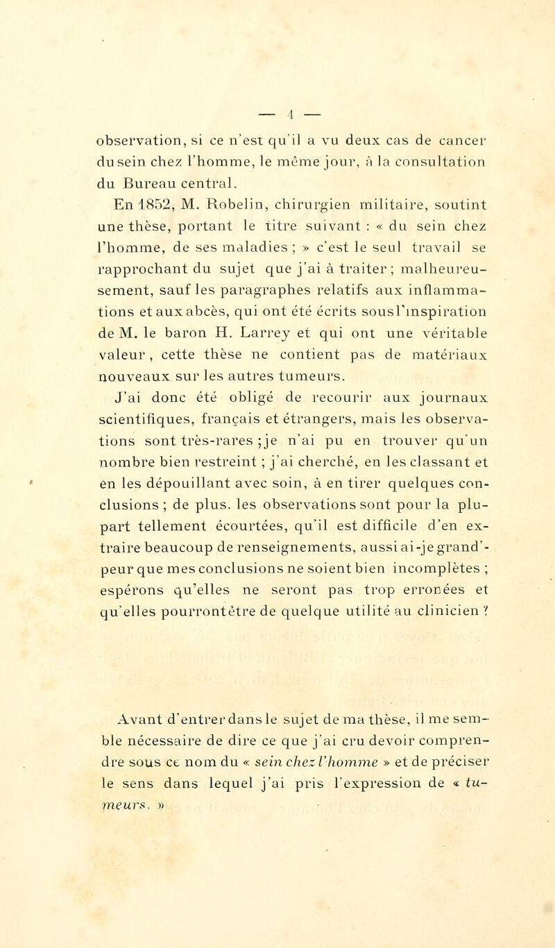 observation, si ce n'est qu'il a vu deux cas de cancer du sein chez l'homme, le même jour, à la consultation du Bureau central. En 1852, M. Robelin, chirurgien militaire, soutint une thèse, portant le titre suivant : « du sein chez l'homme, de ses maladies ; » c'est le seul travail se rapprochant du sujet que j'ai à traiter ; malheureu- sement, sauf les paragraphes relatifs aux inflamma- tions et aux abcès, qui ont été écrits sousl'mspiration de M. le baron H. Larrey et qui ont une véritable valeur, cette thèse ne contient pas de matériaux nouveaux sur les autres tumeurs. J'ai donc été obligé de recourir aux journaux scientifiques, français et étrangers, mais les observa- tions sont très-rares ;je n'ai pu en trouver qu'un nombre bien restreint ; j'ai cherché, en les classant et en les dépouillant avec soin, à en tirer quelques con- clusions ; de plus, les observations sont pour la plu- part tellement écourtées, qu'il est difficile d'en ex- traire beaucoup de renseignements, aussi ai-je grand'- peur que mes conclusions ne soient bien incomplètes ; espérons qu'elles ne seront pas trop erronées et qu'elles pourrontètre de quelque utilité au clinicien ? Avant d'entrer dans le sujet de ma thèse, il me sem- ble nécessaire de dire ce que j'ai cru devoir compren- dre sous ce nom du « sein chez l'homme » et de préciser le sens dans lequel j'ai pris l'expression de « tu- meurs. »