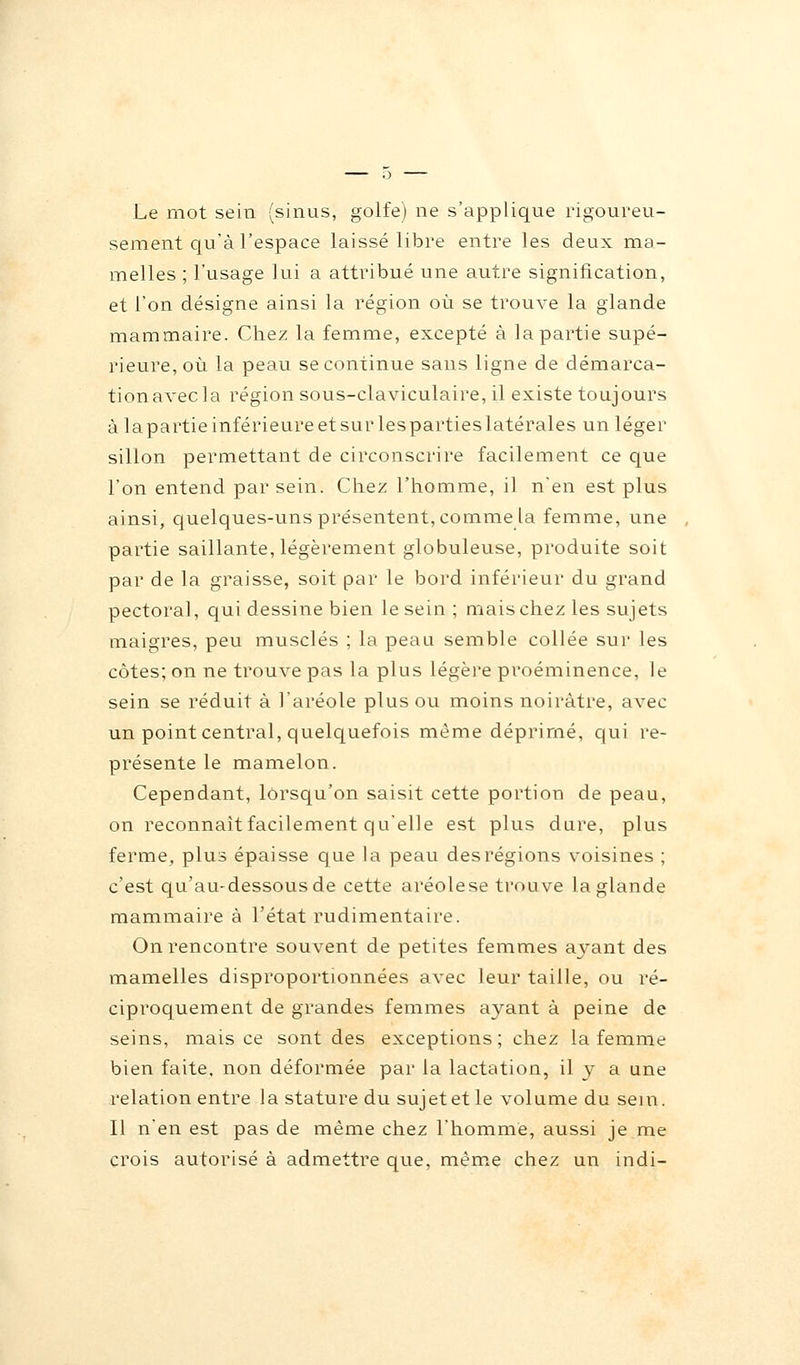 Le mot sein (sinus, golfe) ne s'applique rigoureu- sement qu'à l'espace laissé libre entre les deux ma- melles ; l'usage lui a attribué une autre signification, et l'on désigne ainsi la région où se trouve la glande mammaire. Chez la femme, excepté à la partie supé- rieure, où la peau se continue sans ligne de démarca- tionavecla région sous-claviculaire, il existe toujours àlapartieinférieureetsurlespartieslatérales un léger sillon permettant de circonscrire facilement ce que l'on entend par sein. Chez l'homme, il n'en est plus ainsi, quelques-uns présentent, comme la femme, une partie saillante, légèrement globuleuse, produite soit par de la graisse, soit par le bord inférieur du grand pectoral, qui dessine bien le sein ; mais chez les sujets maigres, peu musclés ; la peau semble collée sur les côtes; on ne trouve pas la plus légère proéminence, le sein se réduit à l'aréole plus ou moins noirâtre, avec un point central, quelquefois même déprimé, qui re- présente le mamelon. Cependant, lorsqu'on saisit cette portion de peau, on reconnaît facilement qu'elle est plus dure, plus ferme, plus épaisse que la peau desrégions voisines ; c'est qu'au-dessous de cette aréolese trouve la glande mammaire à l'état rudimentaire. On rencontre souvent de petites femmes ayant des mamelles disproportionnées avec leur taille, ou ré- ciproquement de grandes femmes ayant à peine de seins, mais ce sont des exceptions; chez la femme bien faite, non déformée par la lactation, il y a une relation entre la stature du sujet et le volume du sein. Il n'en est pas de même chez l'homme, aussi je me crois autorisé à admettre que, même chez un indi-
