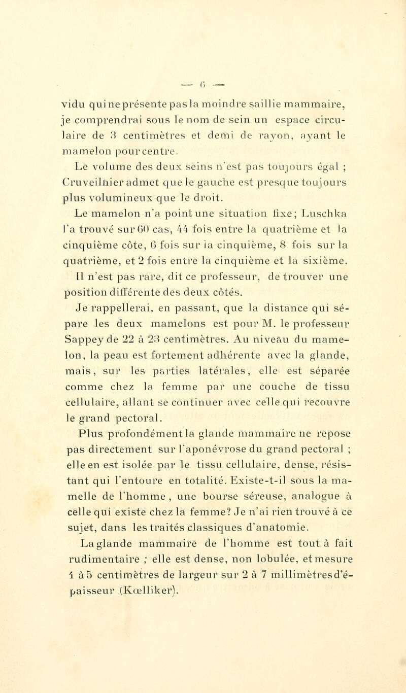 vidu qui ne présente pas la moindre saillie mammaire, je comprendrai sous le nom de sein un espace circu- laire de 8 centimètres et demi de rayon, ayant le mamelon pour centre. Le volume des deux seins n'est pas toujours égal ; Cruveilhier admet que le gauche est presque toujours plus volumineux que le droit. Le mamelon n'a point une situation fixe; Luschka l'a trouvé sur 60 cas, 44 fois entre la quatrième et la cinquième côte, 6 fois sur la cinquième, 8 fois sur la quatrième, et 2 fois entre la cinquième et la sixième. [1 n'est pas rare, dit ce professeur, de trouver une position différente des deux côtés. Je rappellerai, en passant, que la distance qui sé- pare les deux mamelons est pour M. le professeur Sappey de 22 à 23 centimètres. Au niveau du mame- lon, la peau est fortement adhérente avec la glande, mais, sur les parties latérales, elle est séparée comme chez la femme par une couche de tissu cellulaire, allant se continuer avec celle qui recouvre le grand pectoral. Plus profondément la glande mammaire ne repose pas directement sur l'aponévrose du grand pectoral ; elle en est isolée par le tissu cellulaire, dense, résis- tant qui l'entoure en totalité. Existe-t-il sous la ma- melle de l'homme , une bourse séreuse, analogue à celle qui existe chez la femme? Je n'ai rien trouvé à ce sujet, dans les traités classiques d'anatomie. La glande mammaire de l'homme est tout à fait rudimentaire ; elle est dense, non lobulée, et mesure 1 à 5 centimètres de largeur sur 2 à 7 millimètres d'é- paisseur (Kœlliker).