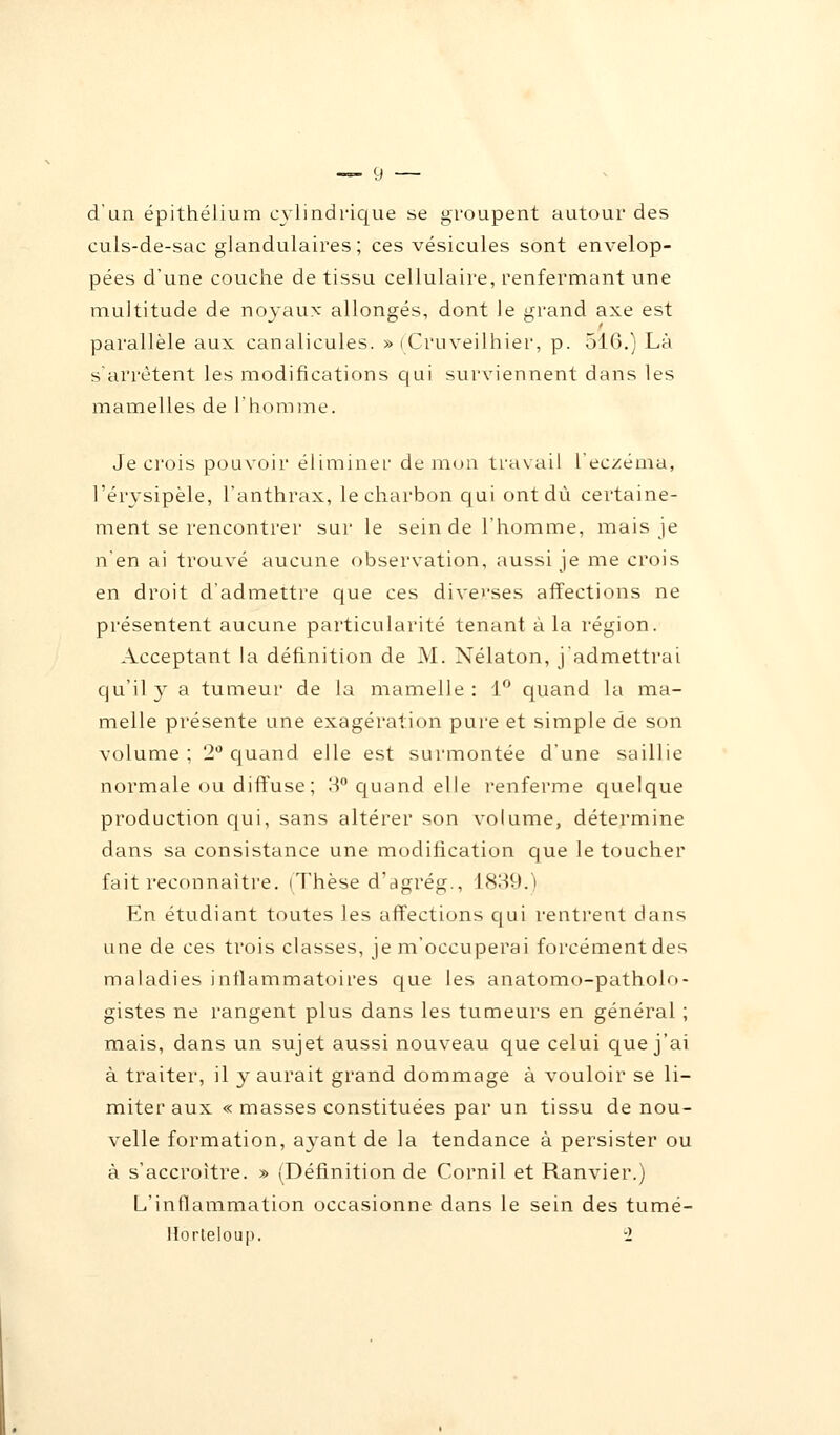 d'un épithélium cylindrique se groupent autour des culs-de-sac glandulaires; ces vésicules sont envelop- pées d'une couche de tissu cellulaire, renfermant une multitude de noyaux allongés, dont le grand axe est parallèle aux canalicules. » (Cruveilhier, p. 516.) Là s'arrêtent les modifications qui surviennent dans les mamelles de l'homme. Je ci'ois pouvoir éliminer de mon travail l'eczéma, l'érysipèle, l'anthrax, le charbon qui ont du certaine- ment se rencontrer sur le sein de l'homme, mais je n'en ai trouvé aucune observation, aussi je me crois en droit d'admettre que ces diverses affections ne présentent aucune particularité tenant à la région. Acceptant la définition de M. Nélaton, j'admettrai qu'il y a tumeur de la mamelle : 1° quand la ma- melle présente une exagération pure et simple de son volume; 2° quand elle est surmontée d'une saillie normale ou diffuse; 3° quand elle renferme quelque production qui, sans altérer son volume, détermine dans sa consistance une modification que le toucher fait reconnaître. (Thèse d'agrég., 1839.) En étudiant toutes les affections qui rentrent dans une de ces trois classes, je m'occuperai forcément des maladies inflammatoires que les anatomo-patholo- gistes ne rangent plus dans les tumeurs en général ; mais, dans un sujet aussi nouveau que celui que j'ai à traiter, il y aurait grand dommage à vouloir se li- miter aux « masses constituées par un tissu de nou- velle formation, ayant de la tendance à persister ou à s'accroître. » (Définition de Cornil et Ranvier.) L'inflammation occasionne dans le sein des tumé- Horteloup. -1