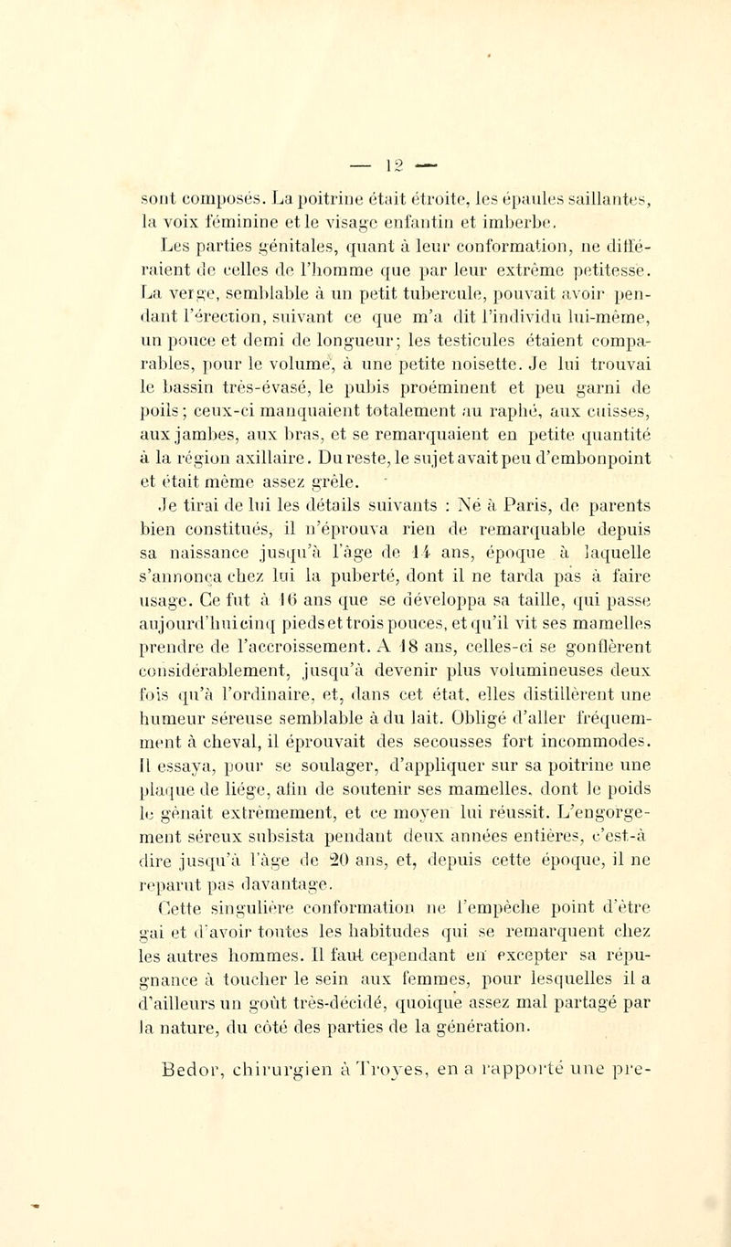 sont composés. La poitrine était étroite, ies épaules saillantes, la voix féminine et le visage enfantin et imberbe. Les parties génitales, quant à leur conformation, ne diffé- raient de celles de l'iiomme que par leur extrême petitesse. La verge, semblable à un petit tubercule, pouvait avoir pen- dant l'érection, suivant ce que m'a dit l'individu lui-même, un pouce et demi de longueur; les testicules étaient compa- rables, pour le volume, à une petite noisette. Je lui trouvai le bassin très-évasé, le pubis proéminent et peu garni de poils ; ceux-ci manquaient totalement au raphé, aux cuisses, aux jambes, aux bras, et se remarquaient en petite quantité à la région axillaire. Du reste, le sujet avait peu d'embonpoint et était même assez grêle. Je tirai de lui les détails suivants : Né à Paris, de parents bien constitués, il n'éprouva rien de remarquable depuis sa naissance jusqu'à l'âge de li ans, époque à laquelle s'annonça chez lui la puberté, dont il ne tarda pas à faire usage. Ce fut à 46 ans que se développa sa taille, qui passe aujourd'hui cinq pieds et trois pouces, et qu'il vit ses mamelles prendre de l'accroissement. A 48 ans, celles-ci se gonflèrent considérablement, jusqu'à devenir plus volumineuses deux fois qu'à l'ordinaire, et, dans cet état, elles distillèrent une humeur séreuse semblable à du lait. Obligé d'aller fréquem- ment à cheval, il éprouvait des secousses fort incommodes. Il essaya, pour se soulager, d'appliquer sur sa poitrine une plaque de liège, afin de soutenir ses mamelles, dont le poids le gênait extrêmement, et ce moyen lui réussit. L'engorge- ment séreux subsista pendant deux années entières, c'est-à dire jusqu'à lage de 20 ans, et, depuis cette époque, il ne reparut pas davantage. Cette singulière conformation ne l'empêche point d'être gai et d'avoir toutes les habitudes qui se remarquent chez les autres hommes. Il faut cependant en excepter sa répu- gnance à toucher le sein aux femmes, pour lesquelles il a d'ailleurs un goût très-décidé, quoique assez mal partagé par la nature, du côté des parties de la génération. Bedor, chirurgien àTroyes, en a rapporté une pre-