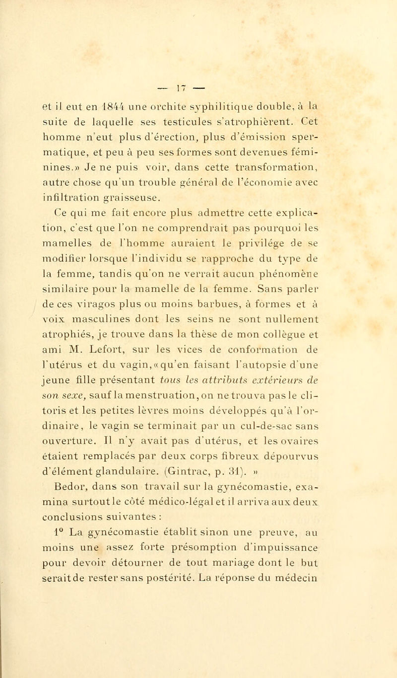 suite de laquelle ses testicules s'atrophièrent. Cet homme n'eut plus d'érection, plus d'émission sper- matique, et peu à peu ses formes sont devenues fémi- nines.)) Je ne puis voir, dans cette transformation, autre chose qu'un trouble général de l'économie avec infiltration graisseuse. Ce qui me fait encore plus admettre cette explica- tion, c'est que l'on ne comprendrait pas pourquoi les mamelles de l'homme auraient le privilège de se modifier lorsque l'individu se l'approche du type de la femme, tandis qu'on ne verrait aucun phénomène similaire pour la mamelle de la femme. Sans parler de ces viragos plus ou moins barbues, à formes et à voix masculines dont les seins ne sont nullement atrophiés, je trouve dans la thèse de mon collègue et ami M. Lefort, sur les vices de conformation de l'utérus et du vagin, « qu'en faisant l'autopsie d'une jeune fille présentant tous les attributs extérieurs de son sexe, sauf la menstruation, on ne trouva pas le cli- toris et les petites lèvres moins développés qu'à l'or- dinaire, le vagin se terminait par un cul-de-sac sans ouverture. Il n'y avait pas d'utérus, et les ovaires étaient remplacés par deux corps fibreux dépourvus d'élément glandulaire. (Gintrac, p. 31). » Bedor, dans son travail sur la gynécomastie, exa- mina surtout le côté médico-légal et il arriva aux deux conclusions suivantes : 1° La gynécomastie établit sinon une preuve, au moins une assez forte présomption d'impuissance pour devoir détourner de tout mariage dont le but seraitde rester sans postérité. La réponse du médecin