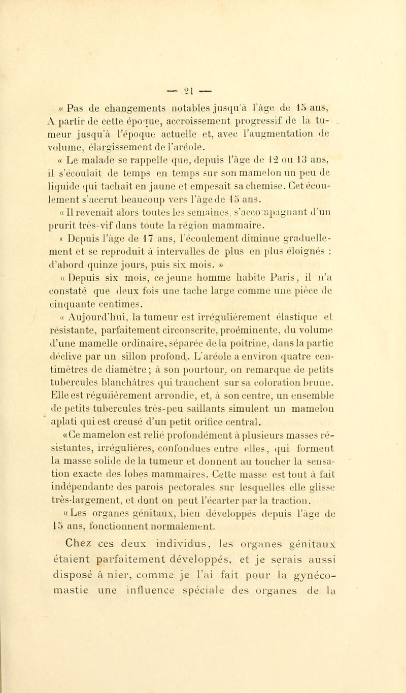 A partir de cette époque, accroissement progressif de la tu- meur jusqu'à l'époque actuelle et, avec l'augmentation de volume, élargissement de l'aréole. « Le malade se rappelle que, depuis l'âge de 12 ou 13 ans, il s'écoulait de temps en temps sur son mamelon un peu de liquide qui tachait en jaune et empesait sa chemise. Cet écou- lement s'accrut beaucoup vers l'âge de 15 ans. « Il revenait alors toutes les semaines, s'acco.npagnant d'un prurit très-vif dans toute la région mammaire. « Depuis l'âge de 17 ans, l'écoulement diminue graduelle- ment et se reproduit à intervalles de plus en plus éloignés : d'abord quinze jours, puis six mois. » «Depuis six mois, ce jeune homme habite Paris, il n'a constaté que deux fois une tache large comme une pièce de cinquante centimes. « Aujourd'hui, la tumeur est irrégulièrement élastique el résistante, parfaitement circonscrite, proéminente, du volume d'une mamelle ordinaire, séparée delà poitrine, dans la partie déclive par un sillon profond. L'aréole a environ quatre cen- timètres de diamètre ; à son pourtour, on remarque de petits tubercules blanchâtres qui tranchent sur sa coloration brune. Elle est régulièrement arrondie, et, à son centre, un ensemble de petits tubercules très-peu saillants simulent un mamelon aplati qui est creusé d'un petit orifice central. «Ce mamelon est relié profondément à plusieurs masses ré- sistantes, irrégulières, confondues entre elles, qui forment la masse solide delà tumeur et donnent au toucher la sensa- tion exacte des lobes mammaires. Cette masse est tout à fait indépendante des parois pectorales sur lesquelles elle glisse trèsdargement, et dont on peut l'écarter par la traction. «Les organes génitaux, bien développés depuis l'âge de 15 ans, fonctionnent normalement. Chez ces deux individus, les organes génitaux étaient parfaitement développés, et je serais aussi disposé à nier, comme je l'ai fait pour la gynéco- mastie une influence spéciale des organes de la