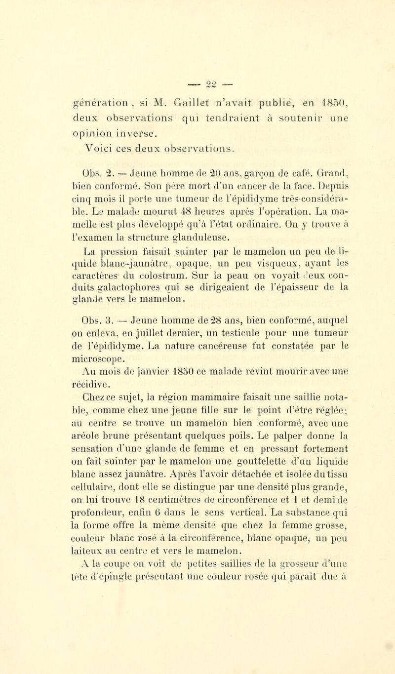 génération, si M. Gaillet n'avait publié, en 1850, deux observations qui tendraient à soutenir une opinion inverse. Voici ces deux observations. Obs. 2. — Jeune homme de 20 ans, garçon de café. Grand, bien conformé. Son père mort d'un cancer de la face. Depuis cinq mois il porte une tumeur de l'épididyme très-considéra- ble. Le malade mourut 48 heures après l'opération. La ma- melle est plus développé qu'à l'état ordinaire. On y trouve à l'examen la structure glanduleuse. La pression faisait suinter par le mamelon un peu de li- quide blanc-jaunâtre, opaque, un peu visqueux, ayant les caractères du colostrum. Sur la peau on voyait deux con- duits galactophores qui se dirigeaient de l'épaisseur de la glande vers le mamelon. Obs. 3. — Jeune homme de 28 ans, bien conformé, auquel on enleva, en juillet dernier, un testicule pour une tumeur de l'épididyme. La nature cancéreuse fut constatée par le microscope. Au mois de janvier 1850 ce malade revint mourir avec une récidive. Chez ce sujet, la région mammaire faisait une saillie nota- ble, comme chez une jeune fille sur le point d'être réglée; au centre se trouve un mamelon bien conformé, avec une aréole brune présentant quelques poils. Le palper donne la sensation d'une glande de femme et en pressant fortement on fait suinter par le mamelon une gouttelette d'un liquide blanc assez jaunâtre. Après l'avoir détachée et isolée du tissu cellulaire, dont elle se distingue par une densité plus grande, on lui trouve 18 centimètres de circonférence et 1 et demi de profondeur, enfin 6 dans le sens vertical. La substance qui la forme offre la même densité que chez la femme grosse, couleur blanc rosé à la circonférence, blanc opaque, un peu laiteux au centre et vers le mamelon. A la coupe on voit de petites saillies de la grosseur d'une tète d'épingle présentant une couleur rosée qui parait due à