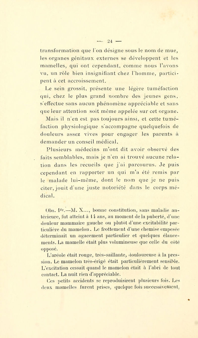 transformation que l'on désigne sous le nom de mue, les organes génitaux externes se développent et les mamelles, qui ont cependant, comme nous l'avons vu, un rôle bien insignifiant chez l'homme, partici- pent à cet accroissement. Le sein grossit, présente une légère tuméfaction qui, chez le plus grand nombre des jeunes gens, s'effectue sans aucun phénomène appréciable et sans que leur attention soit même appelée sur cet organe. Mais il n'en est pas toujours ainsi, et cette tumé- faction physiologique s'accompagne quelquefois de douleurs assez vives pour engager les parents à demander un conseil médical. Plusieurs médecins m'ont dit avoir observé des faits semblables, mais je n'en ai trouvé aucune rela- tion dans les recueils que j'ai parcourus. Je puis cependant en rapporter un qui m'a été remis par le malade lui-même, dont le nom que je ne puis citer, jouit d'une juste notoriété dans le corps mé- dical. Obs. lre.—M. X..., bonne constitution, sans maladie an- térieure, fut atteint à 1 i ans, au moment de la puberté, d'une douleur mammaire gauche ou plutôt d'une excitabilité par- ticulière du mamelon. Le frottement d'une chemise empesée déterminait un agacement particulier et quelques élance- ments. La mamelle était plus volumineuse que celle du côté opposé. L'aréole était rouge, très-saillante., douloureuse à la pres- sion. Le mamelon très-érigé était particulièrement sensible. L'excitation cessait quand le mamelon était à l'abri de tout contact. La nuit rien d'appréciable. Ces petits accidents se reproduisirent plusieurs fois. Les deux mamelles furent prises, quelque fois successivement,