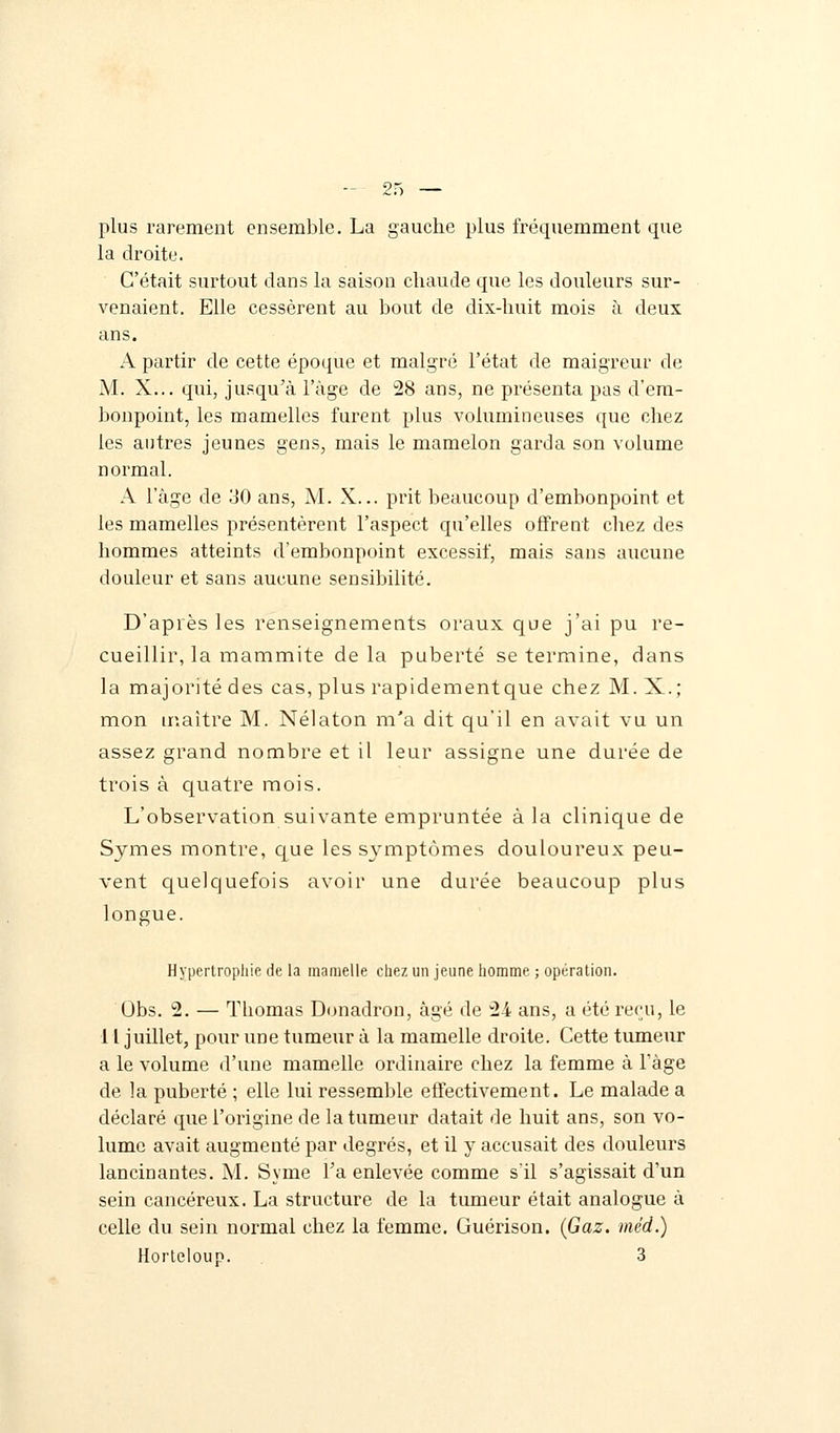 plus rarement ensemble. La gauche plus fréquemment que la droite. C'était surtout dans la saison chaude que les douleurs sur- venaient. Elle cessèrent au bout de dix-huit mois à deux ans. A partir de cette époque et malgré l'état de maigreur de M. X... qui, jusqu'à l'âge de 28 ans, ne présenta pas d'em- bonpoint, les mamelles furent plus volumineuses que chez les autres jeunes gens, mais le mamelon garda son volume normal. A l'âge de 30 ans, M. X... prit beaucoup d'embonpoint et les mamelles présentèrent l'aspect qu'elles offrent chez des hommes atteints d'embonpoint excessif, mais sans aucune douleur et sans aucune sensibilité. D'après les renseignements oraux que j'ai pu re- cueillir, la mammite de la puberté se termine, dans la majorité des cas, plus rapidementque chez M. X.; mon maître M. Nélaton m'a dit qu'il en avait vu un assez grand nombre et il leur assigne une durée de trois à quatre mois. L'observation suivante empruntée à la clinique de Symes montre, que les symptômes douloureux peu- vent quelquefois avoir une durée beaucoup plus longue. Hypertrophie de la mamelle chez un jeune homme ; opération. Obs. 2. — Thomas Donadron, âgé de 24 ans, a été reçu, le 11 juillet, pour une tumeur à la mamelle droite. Cette tumeur a le volume d'une mamelle ordinaire chez la femme à Tàge de la puberté ; elle lui ressemble effectivement. Le malade a déclaré que l'origine de la tumeur datait de huit ans, son vo- lume avait augmenté par degrés, et il y accusait des douleurs lancinantes. M. Syme l'a enlevée comme s'il s'agissait d'un sein cancéreux. La structure de la tumeur était analogue à celle du sein normal chez la femme. Guérison. (Gaz. méd.) Horteloup. 3